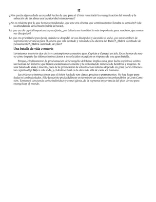 12 
¿Nos queda alguna duda acerca del hecho de que para el Cristo resucitado la evangelización del mundo y la 
salvación de las almas era la prioridad número uno? 
¿No es evidente por lo que hemos considerado, que este era el tema que continuamente llenaba su corazón? («de 
la abundancia del corazón habla la boca»). 
Lo que era de capital importancia para Jesús, ¿no debería ser también lo más importante para nosotros, que somos 
sus discípulos? 
Lo que era prioritario para Jesús cuando se despidió de sus discípulos y ascendió al cielo, ¿no será también de 
suprema importancia para Él, ahora que está sentado y reinando a la diestra del Padre? ¿Habrá cambiado de 
pensamiento? ¿Habrá cambiado de plan? 
Una batalla de vida o muerte 
Levantemos nuestros ojos de fe y contemplemos a nuestro gran Capitán y General en jefe. Escuchemos de nue-vo 
cómo imparte las últimas instrucciones a sus oficiales escogidos en vísperas de una gran batalla. 
Porque, efectivamente, la proclamación del evangelio del Reino implica una gran lucha espiritual contra 
las fuerzas del infierno que tienen esclavizadas la mente y la voluntad de millones de hombres y mujeres. Es 
una batalla de vida o muerte, pues de la predicación de estas buenas noticias depende en gran parte el bienes-tar 
espiritual [p 26] en esta vida, y el destino final en la otra más allá de cada ser humano. 
Las órdenes e instrucciones que el Señor ha dado son claras, precisas y permanentes. No hay lugar para 
dudas ni ambigüedades. Sólo Jesucristo podía delinear en términos tan exactos e inconfundibles la Gran Comi-sión. 
Tomemos conciencia como individuos y como iglesia, de la suprema importancia del plan divino para 
evangelizar el mundo. 
 