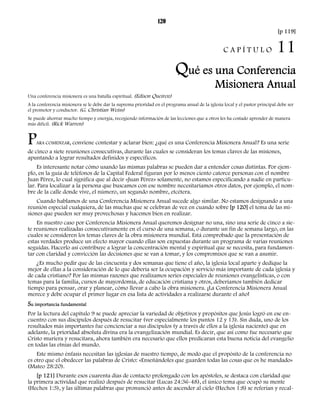 120 
[p 119] 
C A P Í T U L O 11 
Qué es una Conferencia 
Misionera Anual 
Una conferencia misionera es una batalla espiritual. (Edison Queiroz) 
A la conferencia misionera se le debe dar la suprema prioridad en el programa anual de la iglesia local y el pastor principal debe ser 
el promotor y conductor. (G. Christian Weiss) 
Se puede ahorrar mucho tiempo y energía, recogiendo información de las lecciones que a otros les ha costado aprender de manera 
más difícil. (Rick Warren) 
PARA COMENZAR, conviene contestar y aclarar bien: ¿qué es una Conferencia Misionera Anual? Es una serie 
de cinco a siete reuniones consecutivas, durante las cuales se consideran los temas claves de las misiones, 
apuntando a lograr resultados definidos y específicos. 
Es interesante notar cómo usando las mismas palabras se pueden dar a entender cosas distintas. Por ejem-plo, 
en la guía de teléfonos de la Capital Federal figuran por lo menos ciento catorce personas con el nombre 
Juan Pérez, lo cual significa que al decir «Juan Pérez» solamente, no estamos especificando a nadie en particu-lar. 
Para localizar a la persona que buscamos con ese nombre necesitaríamos otros datos, por ejemplo, el nom-bre 
de la calle donde vive, el número, un segundo nombre, etcétera. 
Cuando hablamos de una Conferencia Misionera Anual sucede algo similar. No estamos designando a una 
reunión especial cualquiera, de las muchas que se celebran de vez en cuando sobre [p 120] el tema de las mi-siones 
que pueden ser muy provechosas y hacemos bien en realizar. 
En nuestro caso por Conferencia Misionera Anual queremos designar no una, sino una serie de cinco a sie-te 
reuniones realizadas consecutivamente en el curso de una semana, o durante un fin de semana largo, en las 
cuales se consideren los temas claves de la obra misionera mundial. Está comprobado que la presentación de 
estas verdades produce un efecto mayor cuando ellas son expuestas durante un programa de varias reuniones 
seguidas. Hacerlo así contribuye a lograr la concentración mental y espiritual que se necesita, para fundamen-tar 
con claridad y convicción las decisiones que se van a tomar, y los compromisos que se van a asumir. 
¿Es mucho pedir que de las cincuenta y dos semanas que tiene el año, la iglesia local aparte y dedique la 
mejor de ellas a la consideración de lo que debería ser la ocupación y servicio más importante de cada iglesia y 
de cada cristiano? Por las mismas razones que realizamos series especiales de reuniones evangelísticas, o con 
temas para la familia, cursos de mayordomía, de educación cristiana y otros, deberíamos también dedicar 
tiempo para pensar, orar y planear, cómo llevar a cabo la obra misionera. ¡La Conferencia Misionera Anual 
merece y debe ocupar el primer lugar en esa lista de actividades a realizarse durante el año! 
Su importancia fundamental 
Por la lectura del capítulo 9 se puede apreciar la variedad de objetivos y propósitos que Jesús logró en ese en-cuentro 
con sus discípulos después de resucitar (ver especialmente los puntos 12 y 13). Sin duda, uno de los 
resultados más importantes fue concienciar a sus discípulos (y a través de ellos a la iglesia naciente) que en 
adelante, la prioridad absoluta divina era la evangelización mundial. Es decir, que así como fue necesario que 
Cristo muriera y resucitara, ahora también era necesario que ellos predicaran esta buena noticia del evangelio 
en todas las etnias del mundo. 
Este mismo énfasis necesitan las iglesias de nuestro tiempo, de modo que el propósito de la conferencia no 
es otro que el obedecer las palabras de Cristo: «Enseñándoles que guarden todas las cosas que os he mandado» 
(Mateo 28:20). 
[p 121] Durante esos cuarenta días de contacto prolongado con los apóstoles, se destaca con claridad que 
la primera actividad que realizó después de resucitar (Lucas 24:36-48), el único tema que ocupó su mente 
(Hechos 1:3), y las últimas palabras que pronunció antes de ascender al cielo (Hechos 1:8) se referían y recal- 
 