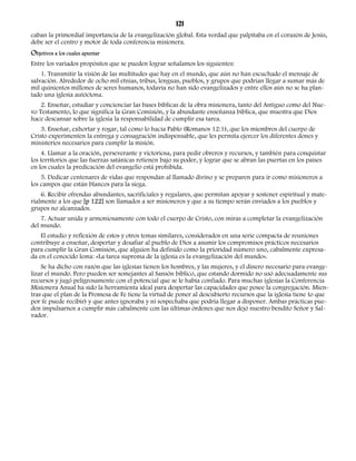 121 
caban la primordial importancia de la evangelización global. Esta verdad que palpitaba en el corazón de Jesús, 
debe ser el centro y motor de toda conferencia misionera. 
Objetivos a los cuales apuntar 
Entre los variados propósitos que se pueden lograr señalamos los siguientes: 
1. Transmitir la visión de las multitudes que hay en el mundo, que aún no han escuchado el mensaje de 
salvación. Alrededor de ocho mil etnias, tribus, lenguas, pueblos, y grupos que podrían llegar a sumar más de 
mil quinientos millones de seres humanos, todavía no han sido evangelizados y entre ellos aún no se ha plan-tado 
una iglesia autóctona. 
2. Enseñar, estudiar y concienciar las bases bíblicas de la obra misionera, tanto del Antiguo como del Nue-vo 
Testamento, lo que significa la Gran Comisión, y la abundante enseñanza bíblica, que muestra que Dios 
hace descansar sobre la iglesia la responsabilidad de cumplir esa tarea. 
3. Enseñar, exhortar y rogar, tal como lo hacía Pablo (Romanos 12:1), que los miembros del cuerpo de 
Cristo experimenten la entrega y consagración indispensable, que les permita ejercer los diferentes dones y 
ministerios necesarios para cumplir la misión. 
4. Llamar a la oración, perseverante y victoriosa, para pedir obreros y recursos, y también para conquistar 
los territorios que las fuerzas satánicas retienen bajo su poder, y lograr que se abran las puertas en los países 
en los cuales la predicación del evangelio está prohibida. 
5. Dedicar centenares de vidas que respondan al llamado divino y se preparen para ir como misioneros a 
los campos que están blancos para la siega. 
6. Recibir ofrendas abundantes, sacrificiales y regulares, que permitan apoyar y sostener espiritual y mate-rialmente 
a los que [p 122] son llamados a ser misioneros y que a su tiempo serán enviados a los pueblos y 
grupos no alcanzados. 
7. Actuar unida y armoniosamente con todo el cuerpo de Cristo, con miras a completar la evangelización 
del mundo. 
El estudio y reflexión de estos y otros temas similares, considerados en una serie compacta de reuniones 
contribuye a enseñar, despertar y desafiar al pueblo de Dios a asumir los compromisos prácticos necesarios 
para cumplir la Gran Comisión, que alguien ha definido como la prioridad número uno, cabalmente expresa-da 
en el conocido lema: «La tarea suprema de la iglesia es la evangelización del mundo». 
Se ha dicho con razón que las iglesias tienen los hombres, y las mujeres, y el dinero necesario para evange-lizar 
el mundo. Pero pueden ser semejantes al Sansón bíblico, que estando dormido no usó adecuadamente sus 
recursos y jugó peligrosamente con el potencial que se le había confiado. Para muchas iglesias la Conferencia 
Misionera Anual ha sido la herramienta ideal para despertar las capacidades que posee la congregación. Mien-tras 
que el plan de la Promesa de Fe tiene la virtud de poner al descubierto recursos que la iglesia tiene (o que 
por fe puede recibir) y que antes ignoraba y ni sospechaba que podría llegar a disponer. Ambas prácticas pue-den 
impulsarnos a cumplir más cabalmente con las últimas órdenes que nos dejó nuestro bendito Señor y Sal-vador. 
 