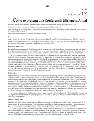 122 
[p 123] 
C A P Í T U L O 12 
Cómo se prepara una Conferencia Misionera Anual 
Los planes bien meditados dan buen resultado; los que se hacen a la ligera causan la ruina. (Proverbios 21:5, VP) 
Jesús dio instrucciones para que sus discípulos prepararan la pascua. (Mateo y Marcos) 
Pablo envió a tres de sus colaboradores a Corinto para que ayudaran a la iglesia a preparar una ofrenda abundante, para los santos 
de Jerusalén. (2 Corintios 8-9) 
Todo lo que está bien preparado sale mejor. (Proverbio chino) 
LA CELEBRACIÓN de una Conferencia Misionera Anual puede ser el evento más impactante del año, especial-mente 
si es objeto de una cuidadosa preparación. Son muchos los factores que pueden contribuir para que ella 
sea una verdadera fiesta espiritual y logre los mejores resultados. 
El lugar del pastor o líder 
De la misma manera que un ejército necesita un general que lo dirija, un barco necesita un capitán que haga 
lo propio con los marineros, y aún los alumnos en la escuela se sujetan a las indicaciones de maestros y direc-tores, 
los miembros de una iglesia, apreciarán la iniciativa, entusiasmo y dirección de quienes los presiden. 
[p 124] El pastor ejerce una autoridad que lo coloca en una posición inigualable para orientar, presidir y 
dirigir la buena organización de la conferencia. Ya sea porque lo haya vivido en ocasiones anteriores, o se esté 
guiando por primera vez por instrucciones recibidas de un colega o de un manual, su capacidad, su criterio y 
sus recomendaciones serán de gran valor ante el equipo de hermanos que se haya convocado para preparar 
este encuentro. El entusiasmo e interés que el líder muestre en relación con la acción misionera que la iglesia 
debería tener, pronto será compartido por sus colaboradores y por los demás miembros. El pastor es —salvo 
raras excepciones— el eje alrededor del cual giran todos los trabajos previos; él promueve los planes, inspira la 
acción, vela para que las tareas especificas asignadas se cumplan y con su fervor va creando la sana expectati-va 
que se genera en vísperas de todo el programa espiritual. 
Colaboradores 
La preparación de una serie de reuniones de cualquier índole, presupone una serie de tareas que alguien ten-drá 
que realizar. ¿Quién se ocupará de ellas? La clave del éxito de cualquier programa, es el calibre espiritual 
y el entusiasmo de quienes lo preparan. El pastor va delante de las ovejas con su visión, convicción y entusias-mo, 
pero él no puede hacerlo todo. Puede y debe orientar y guiar, pero necesita estar acompañado por un gru-po 
de hermanos, representantes de distintos sectores de la iglesia, interesados en la obra misionera, que formen 
una comisión o departamento de Misiones, planeen y organicen la conferencia. Si este departamento aún no 
existe, puede ser muy oportuno iniciarlo en este momento. Un equipo así constituido, al reunirse semanalmen-te 
o cada quince días con el pastor para orar y hablar sobre el evento, irá formando el clima que favorecerá las 
decisiones a tomar y la disposición positiva para realizar las tareas necesarias. 
La oración debe ocupar un lugar especial en la preparación. Oración ferviente y definida en los encuentros 
del departamento y también en la congregación. Se necesita la dirección divina y también su bendición para 
cada paso del programa. 
[p 125] La mejor fecha 
La fecha más conveniente será la semana del año en la cual se pueda contar con la mayor concurrencia de la 
membresía y de los simpatizantes. Determinar esto puede llevar algún tiempo de consultas y averiguaciones, 
pero es un elemento muy importante, si la iglesia está apuntando a lograr los mejores resultados. 
Ocurre que los meses de intenso frío pueden hacer disminuir la asistencia de los hermanos de mayor edad; 
los meses de exámenes distraen la atención y asistencia de muchos jóvenes. También los meses de vacaciones 
conspiran contra una concurrencia ideal. ¿Cuál es la semana del año en la cual se puede lograr la mayor con-currencia? 
Cada iglesia tendrá una respuesta diferente y procederá usando su mejor criterio. 
 
