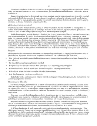 123 
Cuando se descubre la fecha que se considera más apropiada para la congregación, es conveniente mante-nerla 
año tras año, colocándola en el calendario anual, y acostumbrando a la membresía a reservarla para la 
conferencia. 
La experiencia también ha demostrado que no da resultado mezclar esta actividad con otras, tales como el 
aniversario de la iglesia, campaña de mayordomía, evangelismo, etcétera. La intención puede ser elogiable, 
pero el proceder se asemeja a intentar apuntar con un rifle a dos objetivos distintos al mismo tiempo; general-mente 
no se alcanza plenamente ninguno de los dos. 
¿Cuánto durará la serie de reuniones? 
Creemos que cuanto más extensa sea, dentro de límites razonables, mejores resultados se conseguirán. Ya 
hemos mencionado una iglesia que en un tiempo dedicaba cuatro semanas, y posteriormente quince días a esta 
actividad. Pero en estos tiempos parece que ya no es posible seguir ese ejemplo. 
Lo ideal es tener una serie de domingo a domingo (en ciertos casos dejando libres el lunes y el martes) para 
que se puedan celebrar de cinco a siete reuniones en la semana. De no ser posible esta propuesta, se puede 
optar por otra, que consiste en comenzar con las reuniones de un domingo, y concluir en un fin de semana de 
jueves o viernes a domingo. Una serie como ésta debe tener un [p 126] clímax que, lógicamente, debería pro-ducirse 
en la reunión final del domingo. Las reuniones, especialmente entre semana, no necesitan tener una 
larga duración. Una hora y cuarto de tiempo es suficiente; lo máximo podría ser una hora y media. Por lo me-nos 
la mitad del tiempo debe reservarse para el mensaje o la exposición bíblica. Es importante que el programa 
sea vivo y dinámico. Se debe planear cuidadosamente cada parte de la reunión y hacer que el plan se cumpla. 
Programa 
Preparar reuniones interesantes, entusiastas, de inspiración y desafío para la congregación no es fácil pero se 
puede lograr. Sugerimos pensar en un programa equilibrado, con exposiciones que presenten: 
> Una visión de la condición y cantidad de etnias y grupos humanos que nunca han escuchado el evangelio ni 
una sola vez. 
> Las bases bíblicas de la evangelización mundial. 
> El significado que la Gran Comisión debe tener para cada creyente y para cada iglesia. 
> El llamado divino a dedicar la vida para llevar el evangelio a los campos misioneros. 
> El desafío de la oración intercesora y las ofrendas para misiones. 
> Qué significa apoyar y sostener un misionero. 
Debe haber en las conferencias un balance entre la instrucción bíblica, la inspiración, las motivaciones y el 
desafío y compromiso personal. 
Elementos que no deben faltar 
1. Una buena y amplia promoción. Con la debida anticipación se debe realizar una intensa y adecuada publi-cidad. 
La diagramación de afiches que llamen la atención y que sean colocados en las paredes de todas las au-las 
y pasillos del edificio y en los hogares. La [p 127] presentación de la serie en el boletín mensual o semanal, 
comentando metas, objetivos, misioneros a sostener, datos sobre los oradores, etcétera, ayudan a crear interés y 
expectativa. 
Una carta personal, dirigida a cada miembro y simpatizante, que por tener su nombre y apellido, segura-mente 
llegará a sus manos, ha probado ser un medio muy eficaz. De más está decir que los anuncios desde el 
púlpito y en las otras reuniones complementará y confirmará este proceso de información. 
Esta tarea bien realizada garantizará la máxima asistencia y evitará la frustración de aquellos miembros, 
que en la tercera o cuarta sesión de una conferencia que les ha llegado a entusiasmar han dicho: «¡Qué linda 
reunión! ¡Si me hubieran avisado antes, hubiera asistido desde el comienzo de la serie!» 
2. El lema. La elección de un lema para la conferencia siempre ayuda a orientar los pensamientos y fijar 
objetivos en la mente. Pueden usarse textos o frases bíblicas tales como: «Id por todo el mundo»; «Hasta lo últi-mo 
de la tierra»; «Señor, ¿qué quieres que haga?» y otros parecidos, o también que tengan que ver con metas a 
alcanzar. Por ejemplo: «Emprended grandes cosas para Dios; esperad grandes cosas de Dios»; «¡Vayamos a al-canzar 
los millones que perecen!», etcétera. 
 