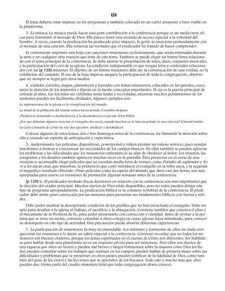 124 
El lema debería estar impreso en los programas y también colocado en un cartel atrayente y bien visible en 
la plataforma. 
3. La música. La música puede hacer una gran contribución a la conferencia porque es un medio muy efi-caz 
para transmitir el mensaje de Dios. Ella parece tener una avenida de acceso especial a la voluntad del 
hombre. A veces, cuando la predicación ha producido poco impacto, la gente se emociona profundamente con 
el mensaje de una canción. Ella refuerza las verdades que el predicador ha tratado de hacer comprender. 
Es conveniente imprimir una hoja con canciones misioneras exclusivamente, que serán entonadas durante 
la serie y en cualquier otra reunión que trate de este tema. También se puede elegir un himno lema relaciona-do 
con el tema principal de la conferencia. Se debe alentar la presentación de solos, dúos, conjuntos musicales, 
y la participación del coro de la iglesia. La condición indispensable es que tengan letra y contenidos relaciona-dos 
con las [p 128] misiones. El objetivo de un himno misionero debe ser la comunicación de una verdad, no la 
exhibición del cantante. El uso de la hoja impresa asegura la participación de toda la congregación, objetivo 
que no siempre se logra por otros medios. 
4. Carteles. Carteles, mapas, planisferios y leyendas con lemas misioneros, colocados en las paredes, conci-tarán 
la atención de los asistentes y fijarán en la mente conceptos importantes. El ojo es la puerta principal de 
entrada al alma. Las leyendas así exhibidas serán leídas y recordadas, mientras muchos pensamientos de los 
sermones pueden ser fácilmente olvidados. Algunos ejemplos son: 
La suprema tarea de la iglesia es la evangelización del mundo. 
La mitad de la población del mundo nunca ha escuchado el nombre de Jesús. 
Obediencia demorada es desobediencia, y la desobediencia es pecado (Don Hillis). 
¿Por qué deberían algunos escuchar el evangelio dos veces, cuando muchos no lo han escuchado ni una sola vez? (Oswald Smith). 
La Gran Comisión de Cristo da sólo dos opciones: obedecer o desobedecer. 
Colocar algunos de estos lemas, dos o tres domingos antes de la conferencia, irá llamando la atención sobre 
ella y creando un espíritu de anticipación y expectativa. 
5. Audiovisuales. Las películas, diapositivas, powerpoints y videos prestan un valioso servicio, pues ayudan 
muchísimo a ilustrar y concienciar las necesidades de los campos blancos. En ellas también se pueden apreciar 
los problemas y las dificultades que los misioneros enfrentan en su afán de obedecer al Señor. Los triunfos, las 
conquistas y los desafíos también aparecen muchas veces en la pantalla. Para proyectar en el curso de una 
reunión es aconsejable elegir películas que no excedan media hora de tiempo, como Portales de esplendor y Yo 
vi a los aucas orar, que muestran, la primera lo que costó introducir el evangelio en la tribu auca, y la segunda 
el magnífico resultado obtenido. Otras películas como La espera del mundo, que dura casi dos horas, son más 
apropiadas para usarse en reuniones de promoción algunas semanas antes de la conferencia. 
[p 129] 6. El predicador invitado. Pocas decisiones en relación con la conferencia son más importantes que 
la elección del orador principal. Muchos siervos de Dios están disponibles, pero no todos pueden dirigir este 
tipo de programa apropiadamente. La predicación bíblica es la columna vertebral de la conferencia. El predi-cador 
debe sentir gran convicción por las misiones para presentar sus fundamentos bíblicos con fuerza y niti-dez. 
Debe poder mostrar la desesperante condición de los pueblos que no han escuchado el evangelio. Debe ser 
apto para desafiar a la iglesia al trabajo, el sacrificio y la abnegación. Conviene también que conozca el plan y 
el mecanismo de la Promesa de Fe, para poder presentarlo con convicción y claridad. Antes de invitar a la per-sona 
que se tiene en mente, conviene consultar a otros colegas en cuyas iglesias haya ministrado, para conocer 
su desempeño en este tipo de actividad. Esta precaución puede ahorrar dolorosas experiencias. 
7. La participación de misioneros. Es muy recomendable. Los informes y testimonio de ellos sin duda enri-quecerán 
las reuniones y le darán un sabor especial a la conferencia. Conviene recordar que no todos los mi-sioneros 
son buenos oradores, porque los dones espirituales en el cuerpo de Cristo son diferentes. Ser habilido-so 
para hablar desde una plataforma no es un requisito previo para ser misionero. Pero ellos son dueños de 
una riqueza que otros no tienen y pueden dar breves o largos testimonios sobre la manera como Dios los lla-mó; 
pueden comentar sobre los trabajos que realizan en los campos; pueden hablar de primera mano sobre las 
dificultades y problemas que se presentan en otros países; pueden testificar de la fidelidad de Dios, como tam-bién 
del gozo de los éxitos y las lecciones que se aprenden de los fracasos. Todo esto y mucho más que ellos 
pueden dar, forma parte del cuadro misionero total que toda congregación desea conocer. 
 