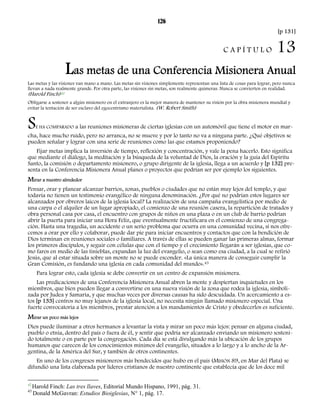 126 
[p 131] 
C A P Í T U L O 13 
Las metas de una Conferencia Misionera Anual 
Las metas y las visiones van mano a mano. Las metas sin visiones simplemente representan una lista de cosas para lograr, pero nunca 
llevan a nada realmente grande. Por otra parte, las visiones sin metas, son realmente quimeras. Nunca se convierten en realidad. 
(Harold Finch)42 
Obligarse a sostener a algún misionero en el extranjero es la mejor manera de mantener su visión por la obra misionera mundial y 
evitar la tentación de ser esclavo del egocentrismo materialista. (W. Robert Smith) 
SE HA COMPARADO a las reuniones misioneras de ciertas iglesias con un automóvil que tiene el motor en mar-cha, 
hace mucho ruido, pero no arranca, no se mueve y por lo tanto no va a ninguna parte. ¿Qué objetivos se 
pueden señalar y lograr con una serie de reuniones como las que estamos proponiendo? 
Fijar metas implica la inversión de tiempo, reflexión y concentración, y vale la pena hacerlo. Esto significa 
que mediante el diálogo, la meditación y la búsqueda de la voluntad de Dios, la oración y la guía del Espíritu 
Santo, la comisión o departamento misionero, o grupo dirigente de la iglesia, llega a un acuerdo y [p 132] pre-senta 
en la Conferencia Misionera Anual planes o proyectos que podrían ser por ejemplo los siguientes. 
Mirar a nuestro alrededor 
Pensar, orar y planear alcanzar barrios, zonas, pueblos o ciudades que no están muy lejos del templo, y que 
todavía no tienen un testimonio evangélico de ninguna denominación. ¿Por qué no podrían estos lugares ser 
alcanzados por obreros laicos de la iglesia local? La realización de una campaña evangelística por medio de 
una carpa o el alquiler de un lugar apropiado, el comienzo de una reunión casera, la repartición de tratados y 
obra personal casa por casa, el encuentro con grupos de niños en una plaza o en un club de barrio podrían 
abrir la puerta para iniciar una Hora Feliz, que eventualmente fructificara en el comienzo de una congrega-ción. 
Hasta una tragedia, un accidente o un serio problema que ocurra en una comunidad vecina, si nos ofre-cemos 
a orar por ello y colaborar, puede dar pie para iniciar encuentros y contactos que con la bendición de 
Dios terminan en reuniones sociales o familiares. A través de ellas se pueden ganar las primeras almas, formar 
los primeros discípulos, y seguir con células que con el tiempo y el crecimiento llegarán a ser iglesias, que co-mo 
faros en medio de las tinieblas, expandan la luz del evangelio, o sean como esa ciudad, a la cual se refirió 
Jesús, que al estar situada sobre un monte no se puede esconder. «La única manera de conseguir cumplir la 
Gran Comisión, es fundando una iglesia en cada comunidad del mundo».43 
Para lograr esto, cada iglesia se debe convertir en un centro de expansión misionera. 
Las predicaciones de una Conferencia Misionera Anual abren la mente y despiertan inquietudes en los 
miembros, que bien pueden llegar a convertirse en una nueva visión de la zona que rodea la iglesia, simboli-zada 
por Judea y Samaria, y que muchas veces por diversas causas ha sido descuidada. Un acercamiento a es-tos 
[p 133] centros no muy lejanos de la iglesia local, no necesita ningún llamado misionero especial. Una 
fuerte convocatoria a los miembros, prestar atención a los mandamientos de Cristo y obedecerlos es suficiente. 
Mirar un poco más lejos 
Dios puede iluminar a otros hermanos a levantar la vista y mirar un poco más lejos: pensar en alguna ciudad, 
pueblo o etnia, dentro del país o fuera de él, y sentir que podría ser alcanzado enviando un misionero sosteni-do 
totalmente o en parte por la congregación. Cada día se está divulgando más la ubicación de los grupos 
humanos que carecen de los conocimientos mínimos del evangelio, situados a lo largo y a lo ancho de la Ar-gentina, 
de la América del Sur, y también de otros continentes. 
En uno de los congresos misioneros más bendecidos que hubo en el país (MISIÓN 89, en Mar del Plata) se 
difundió una lista elaborada por líderes cristianos de nuestro continente que establecía que de los doce mil 
42 Harold Finch: Las tres llaves, Editorial Mundo Hispano, 1991, pág. 31. 
43 Donald McGavran: Estudios Bioiglesias, N° 1, pág. 17. 
 