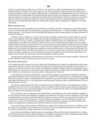 127 
grupos no alcanzados que había en ese entonces en el mundo, los cristianos latinoamericanos deberíamos 
comprometernos a alcanzar a tres mil. Luego esa cifra fue prorrateada a cada país según la cantidad de cre-yentes 
que había en cada uno, y quedó establecido que a la Argentina le correspondía alcanzar un mínimo de 
ochenta etnias no evangelizadas. Han trascurrido algo más de quince años desde que se aceptó ese desafío, y 
algunos informes nos dicen que misioneros argentinos han iniciado trabajo pionero en quince de esos grupos 
más necesitados. De modo que todavía hay mucho lugar para que iglesias y enviados argentinos avizoren, 
adopten y a su tiempo planten la iglesia en culturas que todavía están en tinieblas (ver capítulos 1 y 22 para 
más datos). 
Obreros llamados por Dios 
Otra meta tanto o más importante que las anteriores, y al alcance de toda congregación, es que sobre la base 
de la fe y la inspiración que Dios pueda dar, se pida que en la conferencia —o como resultado de ella durante 
el año siguiente— Dios levante una cantidad [p 134] definida de obreros para dedicar sus vidas totalmente al 
ministerio misionero. 
El Señor ha dicho: «Pedid y se os dará». Él mismo dio el ejemplo cuando pasó la noche orando en una oca-sión, 
y al día siguiente, Dios le dio aquellos doce hombres que llegarían a ser sus apóstoles. En su oración sa-cerdotal 
(Juan 17:6, 9), se refiere a «aquellos que me diste». Hudson Taylor y sus colaboradores, al ver los 
campos blancos que había en la China, le pidieron a Dios en una ocasión dieciocho obreros más; un tiempo 
después pidieron setenta, y posteriormente cien nuevos misioneros. Estos pedidos, fijados antes como metas de 
oración, fueron contestados íntegramente. Y estos obreros no surgieron de un barrio cercano: llegaron desde 
Inglaterra, lo cual quiere decir que para cumplir su vocación tuvieron que ir al otro extremo del mundo, a la 
China, en tiempos cuando no había trenes ni aviones, y los barcos eran el único medio que se podía usar, con 
todos los riesgos y peligros que el mar significaba, y viajes que tardaban varios meses para poder llegar a su 
destino. Dios contestó esas oraciones con metas definidas que pedían obreros. 
Todavía siguen vigentes dos declaraciones de las Escrituras. Una: «No tenéis porque no pedís, o pedís mal». 
La otra: «Rogad al Señor de la mies que envíe obreros a su mies». 
Una meta de ofrenda mensual 
Otro desafío para la fe es fijar una meta de dinero que los miembros de la iglesia se comprometen a dar como 
una ofrenda mensual. Es útil en este sentido la Promesa de Fe (método que será explicado en los próximos ca-pítulos), 
cuyo destino exclusivo será sostener los misioneros enviados a lugares donde la congregación nunca 
podrá llegar con su presencia y testimonio local. Se debe entender que se trata de una ofrenda aparte y además 
de los diezmos y ofrendas que se dan para cubrir el presupuesto de la iglesia. 
¿Cuál podría ser la cifra inicial para fijar como meta? Eso depende en parte de la cantidad de miembros 
que tenga la congregación, de su potencial económico, y también de su dedicación, fe y consagración. Lo ideal 
debería ser apuntar a reunir el sostenimiento de un misionero. ¿Le parece mucho? Cuando lea los capí[p 135] 
tulos sobre la Promesa de Fe, y vea lo que muchas iglesias logran usando ese plan, comprenderá que no es tan 
difícil alcanzar ese sueño. 
Por supuesto, todo depende del espíritu y disposición de la membresía. Si hay en la congregación muchos 
miembros como uno del cual contó un pastor, que al considerar reunir el dinero para sostener un misionero le 
dijo: «Pastor, ¡eso no es para nosotros! ¡Todavía no estamos en condiciones de asumir esas responsabilidades!» 
¡Con una visión así no se podrá ir muy lejos! 
Por el contrario, ¿no es verdad que como matrimonios, como familias, y aún como individuos, muchas ve-ces 
nos hemos esforzado para adquirir un artefacto, un aparato de televisión, otros un automóvil, y otros hasta 
un departamento o una casa, y lo hemos logrado? ¿Cómo no vamos a unirnos en un propósito tan noble como 
es sostener un misionero? ¿Tenemos fe en un Dios poderoso para lograr, con su bendición, que veinte, cin-cuenta, 
cien o ciento cincuenta hermanos, uniendo nuestras pequeñas, medianas o grandes contribuciones, 
cada mes le dediquemos el importe que cubrirá el sueldo de un nuevo misionero? 
Lo que entusiasma y hace realmente edificante una conferencia es la fijación de metas, y el esfuerzo cerca-no 
o lejano por cumplirlas. Una conferencia sin metas, es como una calesita (carrusel) a la cual uno se sube, 
da vueltas y vueltas, pero cuando se baja está en el mismo lugar. 
Con la tierra prometida por delante para ser conquistada, el Señor le dijo a Josué: «¡Esfuérzate y sé valien-te! 
» El mismo Señor nos dice las mismas palabras al considerar la terminación de la evangelización del mundo 
en nuestra generación. ¡Lo lograremos con esfuerzo, sacrificio y valentía! 
 