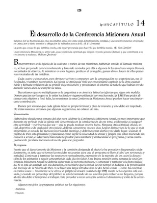 128 
[p 137] C A P Í T U L O 14 
El desarrollo de la Conferencia Misionera Anual 
Sabemos por las Escrituras que estas incontables almas sin Cristo están definitivamente perdidas, y que nosotros tenemos el remedio 
en Cristo, por lo tanto tenemos la obligación de hablarles acerca de Él. (R. D. Fontana) 
La gente que conoce lo que la Biblia enseña, está mejor preparada para hacer lo que la Biblia manda. (R. Van Gorder) 
Una Conferencia Misionera es, sobre todo, una experiencia espiritual que ningún creyente genuino olvidará y que contribuirá a su 
crecimiento y madurez. (Edison Queiroz) 
BIENAVENTURADA es la iglesia de la cual uno o varios de sus miembros, habiendo sentido el llamado misione-ro, 
se han preparado concienzudamente y han sido enviados por ella a algunos de los muchos campos blancos 
necesitados de obreros. Al ministrar en esos lugares, predican el evangelio, ganan almas, hacen de ellas perso-nas 
rescatadas de las tinieblas. 
Cada cuatro o cinco años, esos obreros vuelven y comparten con la congregación sus experiencias, sus di-ficultades, 
y también sus triunfos. La iglesia de Antioquía vivió ese emocionante capítulo de la obra cuando 
Pablo y Bernabé volvieron de su primer viaje misionero y presentaron el informe de todo lo que habían vivido 
durante varios años de cumplir su tarea. 
Necesitamos que se multipliquen en la Argentina y en América latina las iglesias que sigan este modelo. 
Demos gracias por las que ya lo están haciendo y sigamos pidiendo por muchas más. [p 138] Para poder al-canzar 
este objetivo y final feliz, las reuniones de una Conferencia Misionera Anual pueden hacer una impor-tante 
contribución. 
Damos por sentado que cada iglesia tiene su propio formato y plan de reunión, y este debe ser respetado. 
De todas maneras, creemos que algunas sugerencias, no estarán de más. 
Concentración 
Habiéndose elegido una semana del año para celebrar la Conferencia Misionera Anual, es muy importante que 
durante ese período toda la iglesia esté concentrada en la consideración de ese tema, excluyendo a cualquier 
otra actividad —por buena que sea— que se pueda realizar en otra fecha. Ninguna otra actividad oficial, so-cial, 
deportiva o de cualquier otra índole, debería consentirse en esos días. Lograr distraernos de lo que es más 
importante, es una de las tácticas favoritas del enemigo, y debemos estar alertas y no darle lugar. Cuando el 
pueblo de Dios está pensando y planeando cómo suplir la necesidad de etnias y grupos que están muriendo sin 
conocer a Cristo, el adversario hará todo lo posible para interferir y obstaculizar el programa, y sería contra-producente 
prestarse inconscientemente para ese propósito. 
El programa 
Puesto que el departamento de Misiones o la comisión designada al efecto lo ha pensado y diagramado cuida-dosamente, 
es justo que se tomen las medidas necesarias para que el programa se lleve a cabo con reverencia y 
seriedad. Comenzar y terminar las reuniones puntualmente, promueve en la mayoría de los casos la disposi-ción 
de los asistentes a seguir concurriendo cada día sin faltar. Una buena reunión entre semana de una Con-ferencia 
Misionera Anual no debería durar más de noventa minutos, y comenzar y terminar a la hora indica-da. 
Si se está de acuerdo con esa duración, es necesario que la mitad de ese tiempo se dedique a la presentación 
del mensaje de la Palabra de Dios. Si se hace una larga introducción de dos horas o más —como ha ocurrido 
en varios casos— finalmente se le ofrece el púlpito al orador cuando la [p 139] mente de los oyentes está can-sada, 
y cuando un porcentaje del público se está levantando de sus asientos para volver a sus hogares, porque 
al otro día debe ir temprano a trabajar. Este proceder a veces conspira contra el dinamismo y éxito de la confe-rencia. 
Algunos modelos de programa podrían ser los siguientes: 
– Alabanza. 
– Oración. 
 