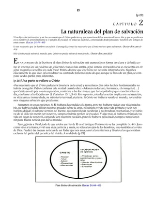 13 
[p 27] 
C A P Í T U L O 2 
La naturaleza del plan de salvación 
Y les dijo: «Así está escrito, y así fue necesario que el Cristo padeciera y que resucitara de los muertos al tercer día; y que se predicara 
en su nombre el arrepentimiento y el perdón de pecados en todas las naciones, comenzando desde Jerusalén. Vosotros sois testigos de 
estas cosas». (Lucas 24:46–48) 
Es tan necesario que los hombres escuchen el evangelio, como fue necesario que Cristo muriera para salvarnos. (Autor desconoci-do) 
Sólo Cristo puede salvar al mundo, pero Cristo no puede salvar al mundo solo. (Autor desconocido) 
EN POCOS PASAJES de la Escritura el plan divino de salvación está expresado en forma tan clara y definida co-mo 
lo tenemos en las palabras de Jesucristo citadas más arriba. ¡Qué síntesis extraordinaria se encuentra en él! 
¡Qué magnífica sencillez en cada frase! Podría decirse que este trozo no necesita interpretación. Significa 
exactamente lo que dice. Al considerar su contenido tomemos nota de que aunque se trata de un plan, se com-pone 
de dos partes muy diferentes. 
[p 28] Una parte se refiere a Cristo 
«Fue necesario que el Cristo padeciera [muriera en la cruz] y resucitara». Sin estos hechos fundamentales no 
habría evangelio. Pablo confirma esta verdad cuando dice: «Además os declaro, hermanos, el evangelio […] 
que Cristo murió por nuestros pecados, conforme a las Escrituras; que fue sepultado y que resucitó al tercer 
día, conforme a las Escrituras» (1 Corintios 15.1, 3-4). Por supuesto, esta declaración implica su encarnación, 
su vida santa e inmaculada, su ministerio terrenal, etcétera. Si Cristo no hubiera venido al mundo, no tendría-mos 
ninguna salvación que proclamar. 
Pensemos en estas opciones. Si Él hubiera descendido a la tierra, pero no hubiera vivido una vida intacha-ble, 
no habría podido llevar nuestros pecados sobre la cruz. Si hubiera vivido una vida perfecta y sólo nos 
hubiera dejado el sublime sermón del Monte, sus maravillosas parábolas y sus benditas enseñanzas, y se hubie-ra 
ido al cielo sin morir por nosotros, tampoco habría perdón de pecados. Y algo más, si hubiera ofrendado su 
vida en lugar de nosotros, cargando con nuestros pecados, pero no hubiera resucitado, tampoco tendríamos 
ninguna buena noticia que dar al mundo. 
Pero, ¡gloria a Dios!, todo lo que estaba escrito de Él en el Antiguo Testamento se ha cumplido (v. 44). Jesu-cristo 
vino a la tierra, vivió una vida perfecta y santa, no sólo a los ojos de los hombres, sino también a la vista 
de Dios. Predicó las buenas noticias de un Padre que nos ama, sanó a los enfermos y libertó a los que estaban 
esclavos del poder del pecado y del diablo. A su debido [p 29] 
Plan divino de salvación (Lucas 24:46–49) 
 