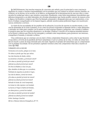 130 
[p 141] Felizmente, hay muchas maneras de concretar este anhelo, pero la principal es una conciencia 
despierta en cuanto a nuestra responsabilidad con los perdidos que nos rodean en nuestro entorno familiar, en 
el barrio, en la oficina, en la escuela, en la fábrica, acompañada de la determinación de orar por ellos y comu-nicarles 
la verdad que salva y que nosotros conocemos. Finalmente, como fieles mayordomos, descubrimos que 
debemos integrarnos a un plan sistemático de ofrendas abundantes que harán posible sostener de manera seria 
y digna a los hombres y mujeres que Dios ha llamado, preparado y designado para que nos representen, y rea-licen 
el trabajo evangelizador en los lejanos lugares, adonde nosotros jamás podremos llegar con nuestra pre-sencia, 
testimonio y servicio. 
La visión de las necesidades de los pueblos sin la salvación, la acción de renovar en nuestra mente y cora-zón 
las demandas de la Gran Comisión, el ver cómo los jóvenes responden al llamado divino y están dispuestos 
a ofrendar sus vidas para cumplir con la misión en otras regiones lejanas y peligrosas, van creando el ambien-te 
propicio para que los creyentes despierten y se decidan a dedicar e invertir en la empresa mundial misione-ra 
los bienes y dineros que Dios les ha entregado y confiado como mayordomos, para promover sus intereses, 
evangelizar el mundo, y extender su Reino. 
Una conferencia que no concluye con un claro y firme compromiso financiero, sería como lo que hicieron 
el sacerdote y el levita de la parábola del buen samaritano: ir por el camino de la vida, ver miles de etnias heri-das 
de muerte y pasar de largo mirando para otro lado. Sigamos el ejemplo del samaritano que se comprometió 
con su prójimo necesitado. En los próximos capítulos veremos cómo este compromiso vital está a nuestro al-cance.[ 
p 142] 
TORMENTA EN LA NOCHE 
Tormenta en la noche, peligro en el mar; 
Un alma se pierde que hay que salvar. 
Las olas funestas de duda y dolor, 
La arrastran y hunden, ¡corred por amor! 
¡Un alma se pierde! ¡Corred por amor! 
¡Salvad esa alma! ¡Corred por amor! 
De Dios la Palabra es faro sin par, 
Que alumbra al alma que va a zozobrar. 
Turbada de angustia ya pierde el vigor, 
Las olas la abaten, corred sin temor. 
¡Un alma se pierde! ¡Corred sin temor! 
¡Salvad esa alma! ¡Corred sin temor! 
Salvado tú fuiste de cruel tempestad, 
no temas tu vida exponer con bondad. 
La fuerza el Vigía te habrá de brindar, 
un alma perece, ¡corred sin tardar! 
¡Un alma se pierde! ¡Corred sin tardar! 
¡Salvad esa alma! ¡Corred sin tardar! 
LETRA: Santiago Canclini 
MÚSICA: Himnos Selectos Evangélicos, Nº 75 
 