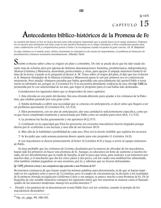 132 
[p 147] 
C A P Í T U L O 15 
Antecedentes bíblico-históricos de la Promesa de Fe 
La cuestión del dinero es hoy un factor decisivo para todo progreso importante que se pueda hacer en el campo misionero. Podemos 
ser en nuestro país misioneros tan fieles como lo son nuestros hermanos en el campo extranjero, y Dios considerará nuestra obra 
como colaboración con Él, y compartiremos juntos el botín y la recompensa cuando recojamos la gran cosecha. (A. B. Simpson) 
Si cada cristiano en el mundo orara: «Señor, muéstrame tu voluntad en este asunto de mayordomía», el problema de financiar em-prendimientos 
cristianos terminaría inmediatamente. (Stanley Tam) 
SIEMPRE es bueno saber cómo se originó un plan o costumbre. De éste se puede decir que ha sido usado du-rante 
más de ochenta años por iglesias de distintas denominaciones: bautistas, presbiterianos, independientes, 
Alianza Cristiana y Misionera, menonitas, pentecostales, y otras, para apoyar el empuje misionero hasta lo úl-timo 
de la tierra. Cuando se le preguntó al doctor A. W. Tozer sobre el origen del plan, él dijo que fue el doctor 
A. B. Simpson (fundador de la Alianza Cristiana y Misionera) quien lo usó por primera vez en conferencias 
misioneras. Pero añadió: «Simpson pensaba que había aprendido este procedimiento del apóstol Pablo y tenía 
razón en afirmarlo así, porque en 2 Corintios 8 y 9 se encuentra abundante evidencia de una ofren[p 148] da 
prometida por fe con anterioridad de un año, que logró el propósito para el cual había sido destinada». 
Consideremos los siguientes datos que se desprenden de estos capítulos: 
1. Esta ofrenda no era parte del diezmo. Era una ofrenda diferente para ayudar a los cristianos de la Pales-tina, 
que estaban pasando por una gran crisis. 
2. Estaba destinada a cubrir una necesidad que se conocía con anticipación, es decir antes que llegara a ser 
un problema apremiante (2 Corintios 8.6, 10; 9:2). 
3. Ellos prometieron, con un año de anticipación, dar una cantidad lo suficientemente específica, como pa-ra 
que fuera completada totalmente y mencionada por Pablo como un modelo para otros (8:6, 11; 9:2). 
4. La promesa fue hecha gozosamente y sin apremios (8:2; 9:7). 
5. Confiando en la capacidad que Dios les proveería, los creyentes macedonios fueron elogiados porque 
dieron por fe «conforme a sus fuerzas, y mas allá de sus fuerzas» (8:3). 
6. Más allá de la habilidad o posibilidad de cada uno, Dios era la fuente infalible que supliría los recursos. 
7. Se les pidió que cada semana pusieran dinero aparte para este propósito (1 Corintios 16:2). 
8. Los macedonios se dieron primeramente al Señor (2 Corintios 8:5) y luego a servir al equipo misionero 
de Pablo. 
Es muy probable que los cristianos de Corinto, desafiados por la manera de ofrendar de los macedonios, 
hayan sido los primeros en hacer una promesa de fe. Aunque, si colocamos un lente de aumento a nuestra mi-rada, 
tal vez descubriremos que la viuda de Sarepta, al dar lo poco que tenía, para sostener a un misionero por 
muchos días, y el muchacho que dio los cinco panes y dos peces, con los cuales una multitud fue alimentada, 
ellos también estaban jugándose en una aventura, por fe, y sabemos que no fueron defraudados. 
[p 149] ¿Hicieron Carey y sus compañeros algo parecido a una Promesa de Fe? 
No tenemos constancia de que hayan usado las mismas palabras para denominarla, ni de que se hayan inspi-rado 
en los capítulos ocho y nueve de 2 Corintios, pero el cuadro de circunstancias, la decisión y los resultados 
de la primera ofrenda recogida por Guillermo Carey y sus amigos, se parece mucho a una Promesa de Fe. De la 
biografía de este notable misionero tomamos los siguientes datos que nos muestran la manera como el llamado 
«padre de las misiones modernas» manejó los acontecimientos.45 
> Desafió a los pastores de su denominación (como Pablo hizo con los corintios, usando el ejemplo de los 
macedonios) diciéndoles: 
45 Op. cit., págs. 99, 100-103. 
 