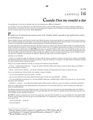 135 
[p 153] 
C A P Í T U L O 16 
Cuando Dios me enseñó a dar 
Una predicación a través de un ejemplo, vale por cien explicaciones. (Robert Coleman)46 
Las ofrendas a través de la Promesa de Fe, están honrando a Dios en innumerables iglesias por su motivo, método y resultados. La 
Promesa de Fe, es una forma de crecer en la fe, y en el compromiso financiero con las misiones. La mayoría del dinero que damos 
para las misiones surge de esta fuente. (Juan Masalyka)47 
PRESENTAMOS el testimonio que muestra cómo el Dr. Osvald J. Smith48 aprendió lo que significa dar a través 
de una Promesa de Fe: 
Nunca olvidaré la forma como Dios me enseñó a dar. Había sido pastor de una gran iglesia en la ciudad de Toronto, pero renuncié a 
ella, y el primer domingo de enero llegué a ser pastor de una iglesia que sabía cómo dar en una forma que yo nunca había conocido. 
Comencé este pastorado cuando la iglesia estaba celebrando su Conferencia Misionera Anual. 
No sabía nada sobre una conferencia misionera. No había visto una en toda mi vida. Mientras estaba sentado en la plataforma espe-rando 
el momento de predicar, vi que los ujieres iban de un lado a otro en el auditorio repartiendo unos sobres. Uno de ellos tuvo la 
audacia de subir a la plataforma y entre[p 154] garme uno a mí, ¡al pastor! Miré el sobre y leí en él: «Confiando en Dios, me esfor-zaré 
por dar para la obra misionera de mi iglesia la suma de $… durante el corriente año». Nunca había leído una declaración como 
esta. No me daba cuenta de que Dios iba a tratar conmigo esa mañana y me iba a enseñar una lección que nunca olvidaría, una lec-ción 
que iba a compartir con centenares de pastores e iglesias por todo el país en los años venideros. 
Comencé a orar diciendo: 
—Señor, yo no puedo dar nada. Tú sabes que no tengo nada. No tengo ni un dolar en el banco, no tengo ni un centavo en mi bolsillo. 
Esta iglesia me paga sólo veinticinco dólares por semana, y tengo que mantener a mi esposa y a mi hijo. Estamos tratando de comprar 
una casa. El precio de todo está por las nubes. 
Todo esto era verdad. Estábamos viviendo en el tiempo de la Primera Guerra Mundial. 
—Yo lo sé —el Señor parecía decirme—. Sé que sólo ganas veinticinco dólares por semana, sé que no tienes nada en tu bolsillo, y 
que no tienes nada en el banco. 
—Bueno —pensé un poco aliviado— esto da por terminado el asunto. No tengo nada, por lo tanto no puedo dar nada. 
Fue en ese momento que el Señor habló a mi corazón, y nunca lo olvidaré. 
—Yo no te estoy pidiendo lo que tienes ahora —me dijo. 
—¿No me estás pidiendo lo que tengo ahora? Entonces ¿qué es lo que me estás pidiendo? —repliqué. 
—Yo te estoy pidiendo una promesa de fe. En otras palabras: Hasta qué cantidad puedes confiar en mí, para que yo te dé para ofren-dar 
para la obra misionera. 
—¡Oh Señor —exclamé— eso es diferente! ¿Hasta cuántos dólares puedo confiar en ti, que tú me darás si yo prometo ofrendarlo? 
Claro, yo no sabía nada de lo que significaba hacer una promesa de fe, nunca había dado esta clase de ofrenda, pero sabía que el 
Señor me estaba hablando. 
Pensaba que podría prometer cinco dólares por año, o tal vez diez. Una vez, como pastor de otra iglesia había dado cinco dólares 
para misiones. En otra ocasión había dado tres. Otra vez había dado dos. Pero nunca, en ninguna ocasión había dado más que cinco. 
Casi temblaba cuando esperaba la respuesta. 
[p 155] De repente la respuesta vino. No les voy a pedir que crean que Dios me habló con una voz audible, pero bien podría haber-lo 
hecho. Casi no estaba consciente de que me encontraba frente a la congregación, cuando sentado y con los ojos cerrados escucha-ba 
la voz de Dios. 
—¿Cuánto puedo dar? —pregunté. 
—Cincuenta dólares. 
46 Robert Coleman: El plan supremo de evangelización, CBP, El Paso, pág. 41. 
47 Juan Masalyka, IV Congreso Nacional Misionero, seminario N° 9. pág. 39. 
48 Moody Monthly; enero de 1956. 
 