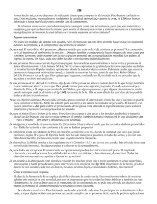 138 
hemos hecho así, por no disponer de suficiente dinero para comprarlo al contado. Pero hemos confiado en 
que, Dios mediante, mensualmente tendríamos la cantidad prometida, y aparte de orar, [p 159] nos hemos 
esforzado y hasta sacrificado para cumplir con el compromiso. 
Si echamos mano a este procedimiento para conseguir cosas que necesitamos, pero que son materiales y 
pasajeras ¿por qué no hacemos lo mismo para reunir el dinero para enviar y sostener misioneros y terminar la 
evangelización del mundo, lo cual debería ser la meta suprema de todo cristiano? 
Algunas características 
No todos los modelos de tarjetas son iguales, pero el propuesto en este libro permite hacer notar los siguientes 
detalles. La promesa, y el compromiso que con ella se asume: 
Es personal. El texto dice: «Mi promesa». ¿Hemos notado que todo en la vida cristiana es personal? La conversión, 
la fe, el bautismo, el testimonio, la oración… Ningún familiar o amigo puede hacer ninguna de estas cosas por 
nosotros. Lo mismo debe ocurrir con la participación personal en la evangelización mundial. Los padres, el 
esposo, la esposa, los hijos, cada uno debe decidir e involucrarse individualmente. 
Es una promesa. No es un contrato legal ni un pagaré. Los israelitas acostumbraban a hacer votos y promesas al 
Señor (Deuteronomio 12:6; Salmos 50:14; 76:11) como expresión de gratitud por favores especiales recibidos. 
La versión Versión Popular traduce «promesas» donde la anterior decía «votos». Debemos cuidar que nuestra 
promesa no tenga una motivación carnal, o basada en nuestras fuerzas, como la que hizo Pedro (Mateo 
26:33). Prometer hacer lo que Dios quiere que hagamos, confiando en Él, sin duda será un proceder que le 
agradará y recibirá su bendición. 
Es una promesa de fe. «Tened fe en Dios», dijo Jesús. Debo pensar no sólo en cuánto daré de lo que tengo; también 
hasta cuánto me atrevo a creer que Dios puede darme para este sagrado propósito. Cuando estamos depen-diendo 
de Dios, y Él inspira por medio de su Palabra, por alguna promesa, o por alguna circunstancia, nadie 
puede anticipar cuál es el límite o el [p 160] horizonte de la fe. Ella ve más allá de los cálculos, de las posibili-dades 
y de las circunstancias. 
Tiene un objetivo definido. Moisés pidió ofrendas para construir el tabernáculo. David las dio y las pidió al pueblo 
para construir el templo. Pablo las solicitó para socorrer a los santos necesitados de Jerusalén. El tesorero o el 
pastor exhortan a dar para cubrir el presupuesto de la iglesia. Esta ofrenda es específicamente para sostener 
misioneros y terminar la evangelización del mundo. 
Es para el Señor. Él es el Señor de la mies. Tomó los cinco panes y dos peces y los bendijo, multiplicó y repartió. 
Elogió las dos blancas que dio la viuda pobre en el templo. También tomará y bendecirá lo que decidamos dar 
—poco o mucho— por amor y obediencia a su voluntad. 
Es inteligente y resultado de una decisión. En 2 Corintios 9 hay evidencias de que los corintios «habían prometido» 
dar. Pablo les exhorta a dar conforme a lo que se habían propuesto. 
Es voluntaria. Cada uno delante de Dios en oración, «conforme a su fe», decide la cantidad que cree que puede 
prometer, según Él le guía. El Espíritu Santo nos ha sido dado para guiarnos en todas las cosas, y en esto tam-bién 
desea hacerlo, incluso está escrito que: «Ayuda nuestra flaqueza». 
Es sistemática. La Biblia enseña a dar regularmente (1 Corintios 16.1), no de vez en cuando. Esta ofrenda tiene una 
periodicidad mensual. En algunos países y culturas se da semanalmente. 
Es para todos sin excepción. El comerciante o el profesional pueden dar mil o cinco mil pesos. El empleado 
cincuenta, cien o doscientos. Los jubilados tal vez diez o veinticinco. Los niños uno, dos o cinco. Todas las 
ofrendas son necesarias y ayudan a formar un gran total. 
Es un desafío a la abnegación. Esto significa rescatar los muchos pesos que a veces gastamos en cosas superfluas, 
innecesarias y hasta perjudiciales, para invertirlos en la empresa más [p 161] importante de la tierra. ¿Cuánto 
dinero se nos escurre cada mes en dulces, helados, revistas, lujos, comodidades, hobbies, diversiones? 
Cómo se introduce en el programa 
El plan de la Promesa de Fe se explica al público durante la conferencia. Para muchos miembros de nuestras 
iglesias este método es una novedad, por eso es importante que entiendan las bases bíblicas y también su fun-cionamiento. 
Se debe aclarar que en el transcurso de la conferencia no se pide una ofrenda en efectivo, sola-mente 
la promesa: el dinero prometido se recogerá el mes siguiente. 
Se exhorta a confiar en Dios haciendo un desafío a la fe de cada uno. La participación es totalmente volun-taria, 
y si por algún motivo una persona no puede cumplir con su promesa de fe, nadie le pedirá explicaciones 
 
