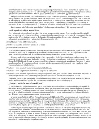 14 
tiempo enfrentó la cruz y murió «el justo por los injustos para llevarnos a Dios». Aun antes de expirar en la 
cruz proclamó: «Consumado es» —la salvación para el género humano estaba lograda—. Dios puso su sello de 
aprobación sobre esta asombrosa obra de gracia y lo resucitó de los muertos. ¡Qué maravilloso! 
Después de transcurridos casi cuatro mil años, lo que Dios había planeado, previsto y prometido se cum-plió. 
¡Hay salvación, perdón, limpieza, liberación del poder del pecado, comunión y paz con Dios, el derecho 
de ser sus hijos, la posesión de la vida eterna, la entrada en el Reino de Dios! Todo esto y mucho más, Dios lo 
hizo «en [p 30] Cristo» y por medio de Cristo a nuestro favor, y está al alcance de cualquier persona que se 
arrepienta de sus pecados y crea en Él. Es una «gran salvación» imposible de describir o expresar en palabras. 
Pero, ¿es esto todo? ¿Terminó aquí el plan? ¿No hay nada más que hacer? ¡De ninguna manera! 
La otra parte se refiere a «vosotros» 
En el mismo párrafo en el que Jesús describió lo que le correspondía hacer a Él en este plan, también añadió 
que era: «Necesario […] que se predicara en su nombre el arrepentimiento y el perdón de pecados en todas las 
naciones» (v. 47); y sin interrumpir su declaración dijo quiénes debían llevar a cabo esta tarea: «Vosotros — 
refiriéndose a sus discípulos— sois testigos de estas cosas» (v. 48). 
¿Cómo? Por el «poder del Espíritu Santo». 
¿Dónde? «En todas las naciones» (etnias) de la tierra. 
¿A quiénes? «A toda criatura». 
Es inconcebible pensar que Dios, que planeó y preparó durante cuatro milenios (más aún, desde la eternidad) 
la venida al mundo de su propio Hijo, y la obra expiatoria que Él realizó en la cruz, no haya diseñado con 
igual cuidado la proclamación de este maravilloso evangelio a todo el género humano. 
Dios no se olvidó ni se equivocó. Jesús —Dios encarnado— dedicó tres años intensos a la preparación y 
capacitación de sus discípulos. A ellos los escogió y designó para cumplir esta parte importantísima del plan 
divino. [p 31] Habiendo llegado la hora, no vaciló en señalar a ese puñado de seguidores: «Vosotros» (y todos 
aquellos que han de creer por medio de vosotros) sois los comisionados divinamente para proclamar estas 
buenas noticias por toda la tierra». 
«Vosotros» —eran los discípulos a los cuales estaba hablando. 
«Vosotros» —eran los primeros miembros de la iglesia en formación. 
«Vosotros» —eran nuestros representantes en aquella primera hora, pues tal como estaba anunciado, nosotros a su 
tiempo llegaríamos a creer en Cristo por la palabra de ellos o de sus descendientes (Juan 17:20). 
Ellos eran, entonces, los encargados —según la sabiduría divina— de predicar las buenas noticias del perdón 
hecho posible por Cristo, bajo las dos razonables condiciones de arrepentimiento y fe. 
¿En qué consiste la naturaleza del plan? 
La respuesta a esta pregunta es simple: que el plan divino, según hemos estado considerando, se compone de 
dos partes. Y estas dos partes están unidas de tal forma que no se pueden separar, sin que el plan se deteriore 
en gran manera. Y precisamente esto era lo que los discípulos debían entender claramente. Y la vital impor-tancia 
de la relación que existe entre estas dos partes del plan es lo que las iglesias y los cristianos del día de 
hoy debemos comprender para actuar en consecuencia. 
¡Hay salvación! ¡Gloria a Dios! Pero debemos procla[p 32] marla. Debe ser anunciada. ¡Es necesario comu-nicarla 
a todas las naciones (etnias, pueblos, tribus, lenguas)! En otras palabras, lo que muchos cristianos pa-rece 
que nunca han captado, o han perdido de vista, es que la proclamación del evangelio no es un agregado 
opcional: es una parte insustituible del plan de Dios. No es algo que se deja librado al azar. Jesús dijo que «era 
necesario», tanto la parte que le concernía a Él como la que correspondía a los discípulos. 
Tal vez algunos ejemplos pueden ayudarnos a entender la seriedad de este punto. Supongamos que un rey 
o presidente de un país firme un indulto a favor de un criminal que va ser ejecutado hoy a las doce de la no-che. 
Lo pone en las manos de un mensajero y le ordena llevarlo inmediatamente a la cárcel. Este lo recibe, pero 
en vez de cumplir con su deber, se distrae, se ocupa de asuntos personales, y llega a la prisión con el indulto a 
la una de la madrugada, o sea una hora después que el reo ha sido ejecutado. ¿Para qué sirvió el indulto en tal 
caso? ¡Para nada! O tal vez sería mejor decir que ya no sirvió para salvar la vida del condenado aunque sí para 
condenar la conducta negligente del mensajero. 
 