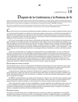 140 
[p 163] 
C A P Í T U L O 18 
Después de la Conferencia y la Promesa de Fe 
¿Qué es lo que hace que funcione la Promesa de Fe? Para decirlo simplemente, eso sucede porque seguimos el modelo de las iglesias 
del Nuevo Testamento, las cuales confiaron en Dios para que les proveyera fondos adicionales (aparte de lo que necesitaban para sus 
gastos locales), a fin de suplir las necesidades de otras personas en otras partes del mundo. (Donaldo A. Jensen) 
Que los ricos contribuyan con una porción generosa de las riquezas que Dios les ha confiado… que se dé a la proclamación del 
evangelio una parte (o aún todo) de lo que gastamos en lujos, y aún en cosas necesarias. (Guillermo Carey) 
CASI SIN EXCEPCIÓN, las Conferencias Misioneras Anuales culminan con un clímax triunfante, gozoso, feliz. ¡Y 
no es para menos! La iglesia ha recibido una visión más amplia, varios jóvenes y señoritas han respondido al 
llamado de Dios, dedicando sus vidas para la obra del Señor, la meta propuesta para una ofrenda mensual se 
logró o se sobrepasó. Todo el mundo está contento y mira hacia el futuro con genuina expectativa ante la posi-bilidad 
de enviar misioneros a los campos blancos. 
Pero lo que ha sucedido, por más exitoso y bendecido que haya sido, es sólo el comienzo de un proceso que 
debe continuar. Se lo podría comparar al nacimiento de una criatura. Es un acontecimiento maravilloso, nos 
llena de alegría, ha comenzado una nueva vida. Pero de allí en adelante hay que cuidarla, alimentarla [p 164] 
y sustentarla para que crezca, se desarrolle y llegue a cumplir su misión. Lo mismo sucede con una Conferen-cia 
Misionera Anual. Después de concluida se deben tomar algunos pasos sencillos —pero importantes— para 
que el plan que se ha comenzado muy bien no se malogre sino por el contrario, se afirme y continúe cada día 
mejor. 
Como ya se ha mostrado en el capítulo 16, tal proceder tiene un respaldo bíblico. Si se lee y estudia con 
atención 2 Corintios 8 y 9 se verá que Pablo no sólo desafió y exhortó a los hermanos de Corinto a dar una 
ofrenda abundante (8:20), sino que también habló de administrarla correctamente (8:20–21). Además, envió 
a tres colaboradores suyos que eran expertos en este ministerio para ayudar a la iglesia (8:6, 16, 18, 23–24). 
Dio instrucciones específicas sobre cómo proceder (9:3–7). Planeó cuidadosamente todo el proceso de esa 
ofrenda especial, antes, durante y después. Evidentemente, Pablo creía que una ofrenda era algo serio y muy 
importante. Nosotros también haremos bien en creer lo mismo y seguir su ejemplo. 
Personal elegido para continuar el programa 
Para las iglesias que ya tienen un departamento de Misiones funcionando, tal vez las sugerencias que siguen 
estarán de más, porque ya poseen experiencia y su modo de proceder elaborado. Pero para las que han cele-brado 
la Conferencia Misionera Anual por primera o segunda vez seguramente les serán útiles. 
Comencemos por señalar que el plan de la Promesa de Fe requiere la realización de algunas tareas, y al-guien 
tendrá que ocuparse de ellas. Por esa razón la iglesia debe elegir un grupo de personas confiables, que 
hayan demostrado interés por la obra misionera, y constituir con ellas una comisión, departamento o equipo 
que se ocupe de este trabajo. 
[p 165] En ese departamento, que podría estar formado por cuatro, seis u ocho personas, lo ideal sería que 
estén representados todos los sectores de la iglesia: los ancianos o líderes, diáconos, la escuela dominical, los 
grupos de jóvenes, mujeres, hombres, y otros. El pastor les orienta y enseña y ellos ejecutan el trabajo. 
Entre estas personas, según sus dones y habilidades, se pueden distribuir tareas diferentes, tales como: teso-reros, 
recaudadores, promotores, los que preparan y entregan los sobres, los que dan los informes, quienes 
coordinan el programa para una posible reunión mensual, y seguramente todos se ocuparán a su tiempo de 
planear y organizar la próxima Conferencia Misionera Anual. 
Procedimiento sugerido 
Las tarjetas con las Promesas de Fe, recibidas durante la conferencia, deben ser registradas en una planilla 
(privada) colocándoles un número de orden y consignando el nombre y apellido del dador y la cantidad pro-metida. 
Se debe asignar a cada donante un número identificatorio para su sobre de ofrenda misionera. Este 
 