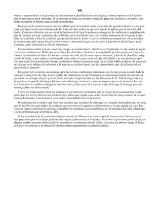 141 
número representará a la persona en los informes y planillas de recaudación, y estará impreso en los sobres 
que se entreguen para ofrendar. Si la persona ya tiene un número asignado para sus diezmos y ofrendas, con-viene 
mantener el mismo, para evitar confusiones. 
Después de la conferencia es recomendable que la comisión envíe una carta de agradecimiento a cada per-sona 
que haya hecho una Promesa de Fe. Tal proceder indica la apreciación de la iglesia por la decisión del 
dador. Conviene devolver en esa carta la Promesa de Fe que la persona entregó en la conferencia, sugiriéndole 
que la coloque en una contratapa de su Biblia, para recordarle orar por la obra misionera de la iglesia y tam-bién 
para pedirle a Dios la cantidad que prometió por fe. Junto a esa carta deben acompañarse una cantidad 
de sobres especiales (para los próximos cuatro o seis meses) que por su color y leyenda se identifiquen rápi-damente 
como destinados al fondo misionero. 
Es necesario contar con un cuaderno en que se puedan hacer planillas por triplicado, en las cuales se regis-tren 
las recaudaciones. El día que se reciben las ofrendas, el tesorero acompañado por dos personas (pro teso-reros 
o recaudadores) abren los sobres, anotan en cada uno la suma que contenían, y llenan la planilla consig-nando 
la fecha, y por orden el número de cada sobre y lo que cada uno ha ofrendado. Las tres personas que 
han efectuado la recaudación firman la planilla y dejan la primera hoja fija en el [p 166] cuaderno, la segunda 
la colocan en el tablero de informes y la tercera se archiva junto con el comprobante que da el banco al ser 
depositado el importe. 
Designar por lo menos un domingo por mes como el domingo misionero, en el cual, ya sea usando toda la 
reunión o una parte de ella, se leen cartas de misioneros, se dan informes, se mencionan temas de oración, se 
presenta un mensaje alusivo y se recibe la ofrenda comprometida en las Promesas de Fe. Muchas iglesias han 
designado el segundo domingo del mes como domingo misionero, pues se supone que en el primero, los que 
han cobrado sus sueldos entregarán sus diezmos, y dejar para el tercer o cuarto domingo la entrega para mi-siones, 
podría ser desacertado. 
Tener un fondo aparte para las misiones y un tesorero o comisión que se ocupe de la recaudación ha de-mostrado 
ser en la práctica una medida muy sabia, que ayuda a no ceder a la tentación muy común: la de usar 
fondos destinados a las misiones para cubrir necesidades de la obra local. 
Periódicamente se deben dar informes escritos que incluyan la cifra que se recaudó mensualmente, la suma 
que se recibió de cada dador, la cantidad que se envió a la agencia o al misionero y lo que queda en caja. Las 
cuentas claras conservan la amistad y también la confianza de la membresía en la seriedad del plan misionero 
y de las personas que lo llevan a cabo. 
Si los miembros de la comisión o departamento de Misiones se reúnen por lo menos una o dos veces por 
mes para orar por su trabajo, realizar sus tareas y planear las actividades, inclusive la próxima conferencia, en 
alguna medida estarán obedeciendo el mandato y recomendación de Cristo de poner en primer lugar el Reino 
de Dios y su justicia, y la bendición divina estará seguramente acompañándoles. 
 