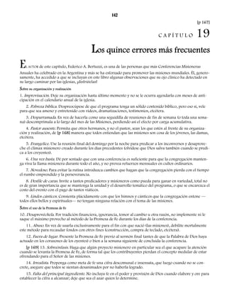 142 
[p 167] 
C A P Í T U L O 19 
Los quince errores más frecuentes 
EL AUTOR de este capítulo, Federico A. Bertuzzi, es una de las personas que más Conferencias Misioneras 
Anuales ha celebrado en la Argentina y más se ha esforzado para promover las misiones mundiales. Él, genero-samente, 
ha accedido a que se incluyan en este libro algunas observaciones que su ojo clínico ha detectado en 
su largo caminar por las iglesias, ¡disfrútelas! 
Sobre su organización y realización 
1. Improvisación. Deje su organización hasta último momento y no se le ocurra agendarla con meses de anti-cipación 
en el calendario anual de la iglesia. 
2. Pobreza bíblica. Despreocúpese de que el programa tenga un sólido contenido bíblico, pero eso sí, vele 
para que sea ameno y entretenido con videos, dramatizaciones, testimonios, etcétera. 
3. Desparramada. En vez de hacerla como una seguidilla de reuniones de fin de semana (o toda una sema-na) 
descomprímala a lo largo del mes de las Misiones, perdiendo así el efecto por carga acumulativa. 
4. Pastor ausente. Permita que otros hermanos, y no el pastor, sean los que estén al frente de su organiza-ción 
y realización, de [p 168] manera que todos entiendan que las misiones son cosa de los jóvenes, las damas, 
etcétera. 
5. Evangelice. Use la reunión final del domingo por la noche para predicar a los inconversos y desaprove-che 
el clímax misionero creado durante los días precedentes (olvídese que Dios salva también cuando se predi-ca 
a los creyentes). 
6. Una vez basta. Dé por sentado que con una conferencia es suficiente para que la congregación manten-ga 
viva la llama misionera durante todo el año, y no prevea refuerzos mensuales en cultos ordinarios. 
7. Novedoso. Para evitar la rutina introduzca cambios que hagan que la congregación pierda con el tiempo 
el rumbo emprendido y la perseverancia. 
8. Desfile de caras. Invite a tantos predicadores y misioneros como pueda para ganar en variedad, total no 
es de gran importancia que se mantenga la unidad y el desarrollo temático del programa, o que se encarezca el 
costo del evento con el pago de tantos viáticos. 
9. Lindos cánticos. Consienta plácidamente con que los himnos y cánticos que la congregación entone — 
todos ellos bellos y espirituales— no tengan ninguna relación con el tema de las misiones. 
Sobre el uso de la Promesa de Fe 
10. Desaprovéchela. Por tradición financiera, ignorancia, temor al cambio u otra razón, no implemente ni le 
saque el máximo provecho al método de la Promesa de Fe durante los días de la conferencia. 
11. Abuso. En vez de usarla exclusivamente para el fin con que nació (las misiones), debilite mortalmente 
este método para recaudar fondos con otros fines (construcción, compra de teclado, etcétera). 
12. Fuera de lugar. Presente la Promesa de Fe previo al sermón final (antes de que la Palabra de Dios haya 
actuado en los corazones de los oyentes) o bien a la semana siguiente de concluida la conferencia. 
[p 169] 13. Sobreénfasis. Haga que algún proyecto misionero en particular sea el que acapare la atención 
cuando se levanta la Promesa de Fe, de forma tal que los contribuyentes pierdan el concepto medular de estar 
ofrendando para el Señor de las misiones. 
14. Irrealista. Proponga como meta de fe una cifra descomunal e insensata, que luego cuando no se con-crete, 
asegure que todos se sientan desanimados por no haberla logrado. 
15. Falta del principal ingrediente. No incluya fe en el poder y provisión de Dios cuando elabore y ore para 
establecer la cifra a alcanzar; deje que sea el azar quien lo determine. 
 