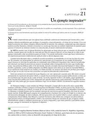 147 
[p 179] 
C A P Í T U L O 21 
Un ejemplo inspirador50 
La Promesa de Fe ha producido no sólo incremento en la cantidad de dinero para la ofrenda sino también ha hecho aumentar el 
interés por la obra misionera. (Felipe E. Terrill) 
En respuesta a la fe Dios provee, los dadores son bendecidos, los pueblos son evangelizados, y lo más importante: Dios es glorificado. 
(Donaldo A. Jensen) 
La Promesa de Fe es una herramienta especial para ampliar la visión de los millones que todavía están sin el evangelio. (Pablo Jo-sephson) 
NO DEBERÍA sorprendernos que una iglesia haya celebrado conferencias misioneras por treinta años, como 
tampoco debería asombrarnos que predique el evangelio, consecutivamente, a lo largo de ese tiempo. Si no nos 
llama la atención esto último, tampoco debería hacerlo lo anterior. Sin embargo, comprendo que para algunos 
pudiera resultar llamativo, máximo si tenemos en cuenta que hay aún un número importante de pastores para 
quienes el tema de las misiones resulta si no desconocido, al menos relativamente novedoso. 
[p 180] En nuestro caso, la Iglesia Nordeste ha atravesado un largo proceso que se remonta a la década del 
sesenta, cuando quien esto escribe fue marcado por Dios de manera especial, en una etapa de su vida en que 
apenas comenzaba a dar sus primeros pasos en Cristo. Y no puedo sustraerme a tener que hacer referencia a 
mi experiencia personal si habremos de explicar cómo se dieron algunas cosas. 
Cuando tenía diecisiete años y cursaba la escuela secundaria, acostumbraba a ir al cine los fines de sema-na. 
Al consultar con tal propósito la cartelera de espectáculos en el vespertino de mi ciudad, El Litoral (en 
aquel entonces se ofrecían tres películas en continuado, más el Noticiero Argentino y las colas de las películas 
por estrenar), me llamó la atención un anuncio recuadrado sobre el programa de los cines, que rezaba algo 
como: «Las profecías bíblicas sobre el fin del mundo. Escuche al orador internacional Samuel O. Libert. Entra-da 
libre y gratuita». Como yo había adquirido una Biblia algunos años atrás en un stand de Sociedad Bíblica, 
en la exposición rural anual de mi ciudad, y la estaba leyendo, ese anuncio del diario me produjo gran inquie-tud, 
así que en vez de ir al cine fui a escuchar a un para mí desconocido conferencista. 
Entré por primera vez al templo de la que llegaría a ser «mi» iglesia por cuarenta años. Me senté y escuché 
atentamente la exposición del pastor Libert, y cuando hizo la invitación para aceptar públicamente a Cristo, yo 
fui el primero que me puse de pie y pasé al frente. La noche siguiente la llevé a mi madre, quien igualmente 
tomó una decisión pública por Cristo. Impactado por aquella experiencia, seguí asistiendo a Nordeste durante 
medio año más, hasta que por razones familiares viajé con mi madre a Berlín Occidental (en aquellos momen-tos). 
En Alemania trabajé y cursé estudios de Dibujos Animados. Cumplí allá los dieciocho años cuando Billy 
Graham celebraba el Primer Congreso de Evangelización Mundial (1966), en plena guerra fría. Berlín Occi-dental 
estaba rodeada por el Muro, en medio de un mar comunista constituido por la ex República Democráti-ca 
Alemana, y reinaba tensión por la constante amenaza de una tercera guerra mundial, con el uso de arma-mento 
nuclear. En [p 181] aquel congreso de evangelización, el primero de su tipo en el siglo XX, se dieron cita 
mil doscientos delegados de todo el planeta. Allí me reencontré con el pastor Libert y conocí, además, a otros 
compatriotas: Daniel Monti, Dan Nüesch y Carmelo Terranova. Este último me consiguió un salvoconducto 
especial para entrar a la Kongresshalle y asistir a las reuniones (luego me enteraría de que el ingreso estaba 
absolutamente vedado a cualquier persona que no fuera congresista, y que hubo pastores y periodistas alema-nes 
que, aunque lo intentaron, no lograron el objetivo). 
50 
La Iglesia Evangélica Bautista Nordeste (Bulevar Gálvez 1650, ciudad de Santa Fe, República Argentina), 
celebró en 2004 su XXX Conferencia Misionera Anual. Federico A. Bertuzzi, quien fuera uno de sus pastores, 
nos cuenta cómo se inició y cómo se desarrolló este programa a lo largo de los años. 
 