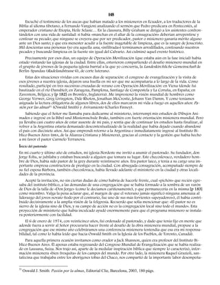 148 
Escuché el testimonio de los aucas que habían matado a los misioneros en Ecuador, a los traductores de la 
Biblia al idioma tibetano, a Fernando Vangioni analizando el sermón que Pedro predicara en Pentecostés, al 
emperador cristiano de Etiopía, Heile Selasie… En la clausura, Billy Graham se dirigió a los asistentes confron-tándolos 
con una vida de santidad: si había «manchas en el altar de la consagración» deberían arrepentirse y 
confesar su pecado; que ninguno se creyera que por ser predicador, pastor o misionero ganaría mérito alguno 
ante un Dios santo; y que era menester acudir a la fuente inagotable de limpieza, que es la sangre de Jesucristo. 
Mil doscientas una personas (yo era aquella una, «infiltrada») terminamos arrodillados, confesando nuestros 
pecados y buscando limpieza en la fuente sin igual del Calvario. Así culminó aquel evento histórico. 
Precisamente por esos días, un equipo de Operación Movilización (que estaba aún en la fase inicial) había 
estado visitando las iglesias de la ciudad. Entre ellas, estuvieron compartiendo el desafío misionero mundial en 
el grupito de jóvenes de la pequeña iglesia barrial a la que yo concurría, la Landeskirchliche Gemeinschaft de 
Berlin-Spandau (Radelandstrasse 6), de corte luterano. 
Estas dos situaciones vividas con escasos días de separación: el congreso de evangelización y la visita de 
esos jóvenes a nuestra iglesia, dejaron una huella en mi ser que me acompañaría a lo largo de la vida. Como 
resultado, participé en tres sucesivas cruzadas de verano con Operación Movilización: en Viena (donde fui 
bautizado en el río Danubio); en Zaragoza, Pamplona, Santiago de Compostela y La Coruña, en España; en 
Zaventem, Bélgica; y [p 182] en Bromley, Inglaterra). Me impresionó la visión mundial de hombres como 
George Verwer, Greg Livingston, Dale Rhoton, Jonathan McCrostie, Johann Van Damm. Y como teníamos 
asignada la lectura obligatoria de algunos libros, dos de ellos marcaron mi vida a fuego en aquellos años: Pa-sión 
por las almas51 (Oswald Smith) y Avivamiento (Charles Finney). 
Sabiendo que el Señor me llamaba para dedicarme al ministerio, interrumpí mis estudios de Dibujos Ani-mados 
e ingresé en la Bibel und Missionsschule Brake, también con fuerte orientación misionera mundial. Pero 
ya llevaba casi cuatro años de estar ausente de mi país, y sentía que de continuar los estudios hasta finalizar, al 
volver a la Argentina estaría demasiado descontextualizado de la realidad que había dejado cuando abandoné 
el país con diecisiete años. Así que emprendí retorno a la Argentina e inmediatamente ingresé al Instituto Bí-blico 
Buenos Aires (IBBA, de la Alianza Cristiana y Misionera), gracias al contacto y la gestión que había hecho 
a mi favor el pastor Carmelo Terranova. 
Inicio del pastorado 
En mi cuarto y último año de estudios, mi iglesia Nordeste me invitó a asumir el pastorado. Su fundador, don 
Jorge Folta, se jubilaba y estaban buscando a alguien que tomara su lugar. Este checoslovaco, verdadero hom-bre 
de Dios, había sido pastor de la grey durante veintinueve años. Era pastor laico, y tenía a su cargo una im-portante 
empresa constructora de prestigio en la ciudad. Con abnegada consagración, acompañado siempre de 
su fiel esposa Bárbora, también checoslovaca, había llevado adelante el ministerio en la ciudad y otras locali-dades 
de la provincia. 
Acepté la invitación, no sin ciertas dudas de cómo habría de hacerle frente, cual «pichón» que recién egre-saba 
del instituto bíblico, a las demandas de una congregación que se había formado a la sombra de un varón 
de Dios de la talla de «Don Jorge» (como le decíamos cariñosamente), y que permanecería en la misma [p 183] 
como miembro. Valga la pena aclarar que, al margen de que el veterano jamás significó ninguna amenaza al 
liderazgo del joven novato (todo por el contrario, fue uno de sus más fervientes «apoyadores»), él había contri-buido 
decisivamente a la amplia visión de la feligresía. Recuerdo que solía mencionar que: «El pastor no es 
siervo de la iglesia sino de Dios, y su campo de acción no es la congregación local sino todo el mundo». Esta 
proyección de ministerio que había inculcado ayudó enormemente para que el programa misionero se instala-ra 
posteriormente con facilidad. 
El 6 de enero de 1974, con veinticinco años, fui ordenado al pastorado, y dado que tenía fijo en mente que 
adonde fuera a servir al Señor procuraría hacer frente al desafío de la obra misionera mundial, propuse a la 
congregación que ese mismo año celebráramos una conferencia misionera (entendía que esa era mi responsa-bilidad, 
tal como lo había leído que hacía Oswald Smith en la Iglesia de los Pueblos, de Toronto, Canadá). 
Para aquella primera ocasión invitamos como orador a Jack Shannon, quien era profesor del Instituto Bí-blico 
Buenos Aires. Él apenas estaba regresando del Congreso Mundial de Evangelización que se había realiza-do 
en Lausana, Suiza. Nos trajo así, aparte de la medular inspiración bíblica que siempre lo caracterizó, infor-mación 
misionera «bien fresquita» de los campos del mundo. Por otro lado, la misionera Raquel Grazioli, san-tafecina 
que trabajaba entre los aborígenes tobas del Chaco, nos compartió de la importante labor desempeña- 
51 Oswald J. Smith: Pasión por la almas, Editorial Clie, Barcelona, 2003, 180 págs. 
 