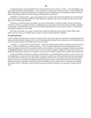 15 
O imaginemos que fuera descubierta una vacuna efectiva para el cáncer o el sida —estos dos flagelos que 
tanto están azotando a la humanidad—, pero que nadie se enterara que tal vacuna existe. O peor todavía, que 
algún laboratorio o algún país la tuviera en su poder, y no la compartiera con la población enferma y necesi-tada. 
Tal descubrimiento no sería de ninguna utilidad para los enfermos. 
[p 33] De la misma manera, ¿qué valor puede tener el sacrificio de Cristo para millones de seres humanos 
que no saben que el Salvador murió por ellos? Muchos ni siquiera saben que es el Hijo de Dios, y menos aún 
que vino a la tierra para salvarlos. 
Volvamos a las ilustraciones del indulto y la vacuna. El pecado es un delito terrible contra el Dueño del 
universo, y merece y recibirá el castigo ya establecido, que es la muerte eterna. Pero hay un indulto: ¡debemos 
comunicarlo y a tiempo! El pecado es una enfermedad espiritual mil veces peor que el cáncer o el sida (estas 
sólo pueden afligirnos en esta vida). 
Pero hay un remedio: «La sangre de Jesucristo su Hijo nos limpia de todo pecado». ¡Todos deben saber 
quién es Jesús, conocer el remedio que nos ofrece y tener la oportunidad de recibirlo! 
Un plan perfecto 
Cristo cumplió perfectamente su parte en el plan de Dios. Como Él lo dijo, era una parte necesaria. Ningún ser 
humano podría haberla realizado. ¿Vivir una vida inmaculada? ¿Morir por los pecados de otros? ¿Resucitar de 
entre los muertos? ¡Sólo Cristo podía hacer esto, y lo hizo! 
La iglesia —el cuerpo de Cristo en la tierra— de la cual forman parte todos los cristianos nacidos de nuevo, 
debe —según la sabiduría y la voluntad de Dios— llevar a cabo la parte que le ha sido asignada en el plan. 
Según las expresiones de Cristo, esta parte también «es necesaria», y se nos ha encargado a nosotros que somos 
sus dis[p 34] cípulos. Cristo no volverá otra vez a la tierra para cumplirla. Tampoco enviará desde el cielo un 
millón de ángeles para anunciar el evangelio. «Vosotros sois el pueblo escogido para realizar la proclamación». 
¡Cuán maravilloso y perfecto es el plan de Dios! Nos dice con claridad quién es quién, y qué es lo que le co-rresponde 
hacer a cada uno. Es un plan sabio y razonable. ¿Quién sino Cristo podría proveer salvación perfec-ta 
y eterna? No hay otra persona como el Dios-hombre ni en el cielo ni en la tierra. Él era el único que podía 
hacerlo, y lo hizo. ¿Y quiénes sino aquellos que han gustado el amor y el perdón de Dios son los servidores 
ideales para llevar estas buenas noticias por todo el mundo? Dios nos ayude como a los primeros discípulos 
(ver Lucas 24:45) a entender y poner por obra esta gran verdad. Si nosotros no lo hacemos, ningún otro lo 
hará. 
 