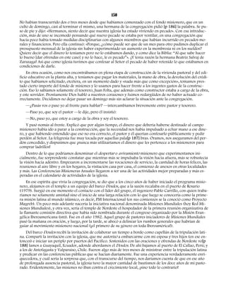 150 
No habían transcurrido dos o tres meses desde que habíamos comenzado con el fondo misionero, que en un 
culto de domingo, casi al terminar el mismo, una hermana de la congregación pidió [p 186] la palabra. Se pu-so 
de pie y dijo: «Hermanos, siento decir que nuestra iglesia ha estado viviendo en pecado». Con esa introduc-ción, 
más de uno se incomodó pensando qué nuevo pecado se estaba por ventilar, en una congregación que 
hacía poco había tomado medidas disciplinarias con algunos miembros que habían incurrido en pecados mo-rales 
y financieros. Pero ella continuó: «Porque, ¿cómo puede ser que de un mes para otro pudimos duplicar el 
presupuesto mensual de la iglesia sin haber experimentado un aumento en la membresía ni en los sueldos? 
Quiere decir que el dinero lo teníamos pero no lo estábamos dando, y como dice la Biblia: “Al que sabe hacer 
lo bueno [dar ofrendas en este caso] y no lo hace, le es pecado”». ¡Y tenía razón la hermana Beatriz Salvaj de 
Zarazaga! Así que como iglesia tuvimos que confesar al Señor el pecado de haber retenido lo que estábamos en 
condiciones de darle. 
En otra ocasión, como nos encontrábamos en plena etapa de construcción de la vivienda pastoral y del edi-ficio 
educativo en la planta alta, y teníamos que pagar los materiales, la mano de obra, la devolución del crédi-to 
que habíamos solicitado, etcétera, en un momento dado y «nada más que como excepción», tomamos pres-tado 
cierto importe del fondo de misiones y lo usamos para hacer frente a los ingentes gastos de la construc-ción. 
Eso lo sabíamos solamente el tesorero, Juan Folta, que además como constructor estaba a cargo de la obra, 
y este servidor. Prontamente Dios habló a nuestros corazones y fuimos redargüidos de no haber actuado co-rrectamente. 
Decidimos no dejar pasar un domingo más sin aclarar la situación ante la congregación. 
—¿Pasás vos o paso yo al frente para hablar? —intercambiamos brevemente entre pastor y tesorero. 
—Paso yo, que soy el pastor —le dije, pero él insistió: 
—No, paso yo, que estoy a cargo de la obra y soy el tesorero. 
Y pasó nomás al frente. Explicó que por algún tiempo, el dinero que debería haberse destinado al campo 
misionero había ido a parar a la construcción, que la necesidad nos había impulsado a echar mano a ese dine-ro, 
y que habiendo entendido que eso no era correcto, el pastor y él querían confesarlo públicamente y pedir 
perdón al Señor. La feligresía fue muy tocada por aquellas pala[p 187] bras. Oramos, nos aseguramos del per-dón 
concedido, y dispusimos que ¡nunca más utilizaríamos el dinero que les pertenece a los misioneros para 
comprar ladrillos! 
Dentro de lo que podríamos denominar el despertar o avivamiento misionero que experimentamos ini-cialmente, 
fue sorprendente constatar que mientras más se impulsaba la visión hacia afuera, más se robustecía 
la visión hacia adentro. Empezaron a incrementarse las vocaciones de servicio, la cantidad de horas felices, las 
reuniones al aire libre y en los hogares, la visitación casa por casa, el comienzo de anexos en otras localidades 
y más. Las Conferencias Misioneras Anuales llegaron a ser una de las actividades mejor preparadas y más es-peradas 
en el calendario de actividades de la iglesia. 
En ese espíritu que vivía la congregación, se dio que a los cinco años de haber iniciado el programa misio-nero, 
alojamos en el templo a un equipo del barco Doulos, que a la sazón recalaba en el puerto de Rosario 
(1979). Surgió en ese momento el contacto con el líder del grupo, el ingeniero Pablo Carrillo, con quien traba-ríamos 
no solamente amistad sino el inicio de una larga relación con lo que luego se conocería como la prime-ra 
misión latina al mundo islámico, es decir, PM Internacional (en sus comienzos se la conoció como Proyecto 
Magreb). Un poco más adelante nacería la iniciativa nacional denominada Misiones Mundiales (hoy Red Mi-siones 
Mundiales), y otra vez, sería el templo de Nordeste el hospedador de la primera reunión organizativa de 
la flamante comisión directiva que había sido nombrada durante el congreso organizado por la Misión Evan-gélica 
Iberoamericana (MEI). Fue en el año 1982. Aquel grupo de pastores iniciadores de Misiones Mundiales 
pasó la mañana en oración, y luego, por la tarde, se abocó a delinear los rumbos generales que habrían de 
guiar al movimiento misionero nacional (¡el primero de su género en toda Iberoamérica!). 
Del barco Doulos recibí la invitación de colaborar un tiempo a bordo como capellán de la tripulación lati-na. 
Compartí la invitación con la iglesia, que me autorizó a embarcarme con mi esposa y tres hijos (en ese en-tonces) 
e iniciar un periplo por puertos del Pacífico. Sostenidos con las oraciones y ofrendas de Nordeste vo[p 
188] lamos a Guayaquil, Ecuador, adonde abordamos el Doulos. De ahí bajamos al puerto de El Callao, Perú; y 
a los de Antofagasta y Valparaíso, Chile. Fueron algo más de tres meses de ministrar entre la tripulación latina 
y predicar en las conferencias públicas que se hacían diariamente. Fue una experiencia verdaderamente enri-quecedora, 
y cuál sería la sorpresa que, con el transcurso del tiempo, nos daríamos cuenta de que en ese año 
de prolongada ausencia pastoral, la iglesia tuvo la mayor cantidad de bautismos de los doce años de mi pasto-rado. 
Evidentemente, las misiones no iban contra el crecimiento local, ¡sino todo lo contrario! 
 