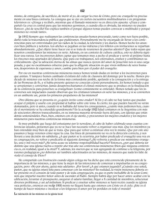 152 
mismo, de entregarse, de sacrificio, de morir al yo, de cargar la cruz de Cristo, pero ese evangelio va precisa-mente 
en una línea contraria. La consigna que se oye en ciertos encuentros multitudinarios o en programas 
televisivos es: «¡Venga y reciba!», mientras que el llamado misionero va en dirección opuesta: «¡Vaya y com-parta! 
» La cruz es central para que las misiones germinen, y cuando ella es obviada, las misiones no pueden 
florecer. ¡Así de sencillo! Eso explica también el porqué algunos temas pueden convocar a multitudes y porqué 
misiones no «vende tanto». 
[p 191] Siempre que realizamos las conferencias anuales hemos procurado, tanto como nos fuera posible, 
darles toda la trascendencia pública que pudiéramos. Personalmente me he encargado de llevar a los confe-rencistas 
para ser entrevistados por las radios de la ciudad, la televisión y los diarios. Hemos hecho los anun-cios 
bien públicos y notorios. Los afiches se pegaban en las vidrieras y los folletos con invitaciones se repartían 
abundantemente. ¿Qué objeto tiene hacer eso si se trata de reuniones de puertas adentro? Que todos sepan que 
nosotros consideramos las misiones en serio. Además, en un contexto de cultura católica, esto no debería signi-ficar 
una rareza. Los inconversos deben captar que tomamos muy a pecho el predicar y servir al prójimo hasta 
los rincones más apartados del planeta. Que para eso trabajamos, nos esforzamos, oramos y contribuimos sa-crificialmente. 
Que la salvación eterna de las almas que nunca oyeron del amor de Jesucristo nos es una carga 
pesada, y que no escatimamos esfuerzo para que la afligente situación en que viven millones de seres huma-nos, 
desprovistos de esperanza y amor, cambie para bien por el poder del evangelio. 
Por eso en nuestras conferencias misioneras nunca hemos tenido dudas en invitar a los inconversos para 
que asistan. Y tampoco hemos cambiado el énfasis del culto de clausura del domingo por la noche. Hemos pre-dicado 
de misiones esa noche de la forma más contundente posible, apelando a la consagración y a la entrega 
de las Promesas de Fe, y si había presente quienes no conocían a Jesús personalmente, les hemos instado a que 
se arrepientan y conviertan. Jamás desaprovecharíamos el clímax misionero que se produce en la finalización 
de la conferencia para ponernos «a evangelizar» (como comúnmente se entiende). Hemos notado que los in-conversos 
son impactados cuando observan que los cristianos tomamos en serio las misiones, y si se convierten 
en un ambiente así, ¡serán los primeros propulsores de las misiones! 
Otro dilema que se presenta es: ¿a quién invito como orador? Al fin y al cabo no hay tantos que puedan 
ocupar el púlpito y usarlo con propiedad al hablar sobre este tema. Es cierto, los que pueden hacerlo no serán 
demasiados, pero si antes, cuando ni se hablaba del tema los conseguíamos, ¿cuánto más podremos hoy, cuan-do 
el movimiento se ha extendido grandemente? En la actua[p 192] lidad contamos en la Argentina con más 
de seiscientos obreros transculturales, en su inmensa mayoría sirviendo fuera del país, con iglesias que están 
detrás sosteniéndoles. Pues, bien, estemos con el ojo atento, y procuremos los mejores oradores y los mejores 
misioneros para nuestras conferencias misioneras. 
Es muy probable que luego del entusiasmo por lo novedoso, al cabo de haber celebrado unas cuantas con-ferencias 
anuales, pensemos que ya no se hace tan necesario volver a organizar una más. Que los miembros ya 
han entendido muy bien de qué se trata. Que para qué volver a enfatizar otra vez lo mismo. Que por este año 
pasamos y luego veremos cómo sigue la cosa. Esa línea de pensamiento no va en la dirección correcta, y nos 
llevará a una decisión sin sabiduría. ¿A qué pastor se le ocurriría, por haber predicado el evangelio una vez en 
su congregación, no volver a predicarlo al siguiente domingo? ¿No volvería a predicar ese mismísimo evange-lio, 
una y mil veces más? ¿No sería acaso su solemne responsabilidad hacerlo? Entonces, ¿por qué debería ser 
distinto que una iglesia vuelva a repetir año tras año sus conferencias misioneras (bien que ninguna conferen-cia 
es, en realidad, igual a la otra)? Y, además, los nuevos que se van agregando de continuo a la feligresía, por 
razones pedagógicas ¿no deberían ser también adoctrinados en las misiones, de manera que nada les falte de 
«todo el consejo de Dios»? 
He compartido con frustración cuando algún colega me ha dicho que está convencido plenamente de la 
importancia de las misiones, y que tiene la mejor de las intenciones de comenzar a impulsarlas en su congre-gación, 
pero: «No por ahora, quizá más adelante». ¡Por favor! ¿A qué estamos jugando? ¿Cuándo cree usted, 
pastor, que su iglesia estará lista para comenzar con las misiones? En realidad, la visión misionera debería es-tar 
presente en el corazón de todo pastor y de toda congregación, ya que es parte ineludible de la Gran Comi-sión 
que impartió nuestro Señor antes de ascender al Padre. Siempre habrá algo por hacer antes: acabar con la 
edificación, levantar el presupuesto, asegurar el salario familiar, llegar a X cantidad de miembros, solucionar 
diversos problemas, y así ad infinitum. Si predicar y enseñar sobre misiones se hará recién cuando su iglesia 
«sea perfecta», entonces ese mo[p 193] mento no llegará hasta que estemos con Cristo en el cielo. ¡Este es el 
tiempo de hacer misiones e inculcar a los feligreses el amor por los perdidos en todo el mundo! 
La valoración de las misiones en la iglesia local 
 