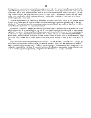 153 
Como pastor, no podría recomendar otro tema que promueva más entre la membresía la vida de oración, la 
santidad, la mayordomía, el celo evangelizador y el renunciamiento personal que las misiones. Cualquier otro 
énfasis sería parcial, pero las misiones (por estar en el corazón de Dios) son tan abarcadoras que no sólo am-plían 
el horizonte del creyente proyectándolo hacia los cuatro puntos cardinales del mundo, sino que lo esti-mulan 
como ningún otro énfasis para su crecimiento y maduración espiritual así como para su involucra-miento 
responsable a nivel local. 
Además, el programa de las conferencias misioneras, verdadero motor de la visión, no está atado al tamaño 
de una congregación, y por lo tanto, no hay iglesia, por pequeña que sea, que no pueda llevarlo a cabo con 
satisfacción. Tampoco tiene que hacer grandes erogaciones, más allá de lo que pudieran significar los viáticos 
y ofrendas para los oradores y la necesaria promoción. 
Finalmente, y como nota personal, no puedo dejar de mencionar el privilegio que me acompaña de ser no 
solamente miembro de la iglesia Nordeste por más de cuarenta años, sino de contar con todo su apoyo moral, 
espiritual y económico ininterrumpido, a lo largo de más de treinta años de ministerio. No conozco de iglesias 
en las cuales se haya dado una relación semejante, por lo que mi corazón está rebosando de gratitud a Dios. 
Ahora mismo, mientras escribo estas líneas, lo estoy haciendo desde mi nuevo lugar de trabajo, Granada, Espa-ña, 
adonde fuera enviado por mi amada congregación para cumplir una nueva etapa de servicio en la obra de 
Dios. 
Hago manifiesta también mi gratitud y reconocimiento a Eduardo Zarazaga y Pedro Slachta —colegas que 
me sucedieron en el pastorado e hicieron propia la visión misionera mundial— por la amistad sincera y el 
apoyo incondicional que siempre me [p 194] dispensaron. Asimismo, al autor de este libro, pastor Andrés Ro-bert, 
quien me confirió el privilegio de compartir este capítulo, el cual en gran medida nunca se hubiera escri-to 
de no haber sido por su inspiración y acompañamiento desinteresado a lo largo del tiempo. 
 
