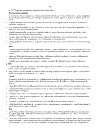 155 
[p 197] Desde cada uno de los cinco continentes llega el mismo clamor 
América latina y el Caribe 
El crecimiento de los evangélicos en América latina se ha clasificado como espectacular. La iglesia está planta-da 
en cada país del continente, sin embargo hay grupos que todavía esperan la llegada de los misioneros pio-neros. 
> República Dominicana. Se informa que más de cuatro mil aldeas y poblaciones no tienen el más mínimo 
testimonio evangélico. 
> Colombia. Por varios factores que obstaculizan la tarea, los plantadores de iglesias no han podido hacer su 
trabajo en unas veinte tribus indígenas. 
> Brasil. Por causa de las restricciones legales logradas por antropólogos no cristianos, más de cien tribus 
indígenas no han sido todavía evangelizadas. 
> México. Operación Samaria informó que hay todavía alrededor de 25 grupos étnicos que no tienen una 
iglesia autóctona, y entre los cuales aun no se ha iniciado la evangelización. 
> Paraguay. Líderes han informado de quinientos pueblos y aldeas que todavía no tienen un testimonio evangé-lico. 
África 
En medio de guerras civiles y otros problemas, la iglesia y la obra misionera han crecido, se ha producido un 
avivamiento y los cristianos se cuentan por millones, pero también quedan muchos desafíos que se deben en-frentar. 
> Norte del África. En Marruecos, Argelia, Túnez y Libia está prohibido predicar el evangelio públicamente. 
Más de cien grupos étnicos musulmanes no alcanzados. 
> Argelia. Los no alcanzados comprenden a casi toda la nación. Hay diecisiete grupos étnicos diferentes. 
[p 198] 
> Camerún. Se estima que hay más de quinientos grupos étnicos distintos, de los cuales más de doscientos no 
tienen todavía una iglesia autóctona. 
> Hay en África catorce grupos de pueblos con su cultura y lenguaje diferentes y están esparcidos en distintos 
países. Los más necesitados suman 1.335 etnias. 
Europa 
Grandes zonas de la parte occidental son verdaderamente poscristianas y necesitan ser evangelizadas otra vez. 
Por ejemplo, el norte de Alemania, partes de Suiza, las zonas rurales de Inglaterra y Gales, y gran parte de 
Francia. 
> Italia. De las 33.500 comunidades existentes solo mil quinientas tienen un testimonio evangélico establecido. 
> España. Más de trece millones de españoles viven en más de siete mil pueblos, aldeas y distritos donde no hay 
ninguna iglesia evangélica. 
> Portugal. De las 4.400 localidades que registra el país, solo 768 tienen un testimonio evangélico estable. 
> Bélgica. En la zona de Flandes y Wallonia hay 284 distritos administrativos en los cuales no hay todavía un 
testimonio evangélico. 
> Rumania. En el sudeste del país hay siete mil pueblos y aldeas sin una iglesia evangélica. 
> Rusia. Puede haber alrededor de cien grupos étnicos minoritarios en los cuales no hay una iglesia y donde el 
trabajo pionero está en sus comienzos. 
Asia 
> Japón. Ha crecido el número de conversiones y de iglesias desde 1990, pero todavía hay nueve ciudades sin 
una iglesia y [p 199] 1.733 aldeas y poblaciones de quince a treinta mil personas que todavía no tienen un 
testimonio evangélico. 
> India. Es el país que tiene la mayor cantidad de grupos en los cuales no hay ninguna iglesia, ningún cristiano, 
ningún misionero. En sus veintinueve estados y seis territorios quedan miles de grupos étnicos y castas sin nin-gún 
testimonio. Las seis castas más altas suman más de 86 millones de personas y entre ellos no hay más de 
 