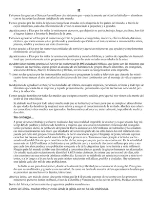 17 
Debemos dar gracias a Dios por los millones de cristianos que —prácticamente en todas las latitudes— alumbran 
con su luz sobre las densas tinieblas de este mundo. 
Demos gracias por las miles de iglesias evangélicas situadas en la mayoría de los países del mundo, a través de 
cuyos miembros, cada día el testimonio de Cristo es anunciado a pequeños y a grandes. 
Agradezcamos a Dios por los miles de misioneros pioneros, que dejando su patria, trabajo, hogar, etcétera, han ido 
a lugares lejanos a levantar la bandera de la cruz. 
Debemos agradecer a Dios por el numeroso ejército de pastores, evangelistas, maestros, obreros laicos, diáconos, 
etcétera, que cada semana están predicando y enseñando que Cristo es el único camino a innumerables niños, 
jóvenes, adultos y ancianos en todo el universo. 
Demos gracias a Dios por las numerosas entidades de servicio y agencias misioneras que ayudan y complementan 
el ministerio de las iglesias. 
Agradezcamos a Dios por los miles de seminarios, institutos y escuelas bíblicas, y centros de capacitación transcul-tural 
que constantemente están preparando obreros para las más variadas necesidades de la mies. 
No debe faltar nuestra gratitud a Dios por las numerosas [p 39] sociedades bíblicas, que junto con las misiones que 
traducen las Escrituras, logran poner al alcance de los habitantes de grupos étnicos diferentes, los evangelios, 
selecciones bíblicas, Nuevos Testamentos y Biblias, sin los cuales la evangelización sería imposible. 
Y cómo no dar gracias por las innumerables audiciones y programas de radio y televisión que durante las veinti-cuatro 
horas surcan el aire en todas las direcciones de los cinco continentes con el mensaje de vida y esperan-za. 
No dejemos de agradecer a Dios por las toneladas de folletos, mensajes impresos, periódicos, revistas y todo tipo de 
literatura que cada día se imprime y reparte personalmente, procurando esparcir las buenas noticias del per-dón 
y la salvación. 
Demos gracias también por todos los medios que escapan a nuestro análisis, pero que tal vez vienen a la mente del 
lector al leer estas líneas. 
Sí, alabado sea Dios por todo esto y mucho más que se ha hecho y se hace para que se cumpla el deseo divino 
de que «todos los hombres [y mujeres] sean salvos y vengan al conocimiento de la verdad». Muchos son esfuer-zos 
conocidos y otros muchos son ignorados. Su dimensión y alcance es, materialmente, imposible de medir y 
describir. 
Sin embargo… 
A pesar de todo el trabajo y esfuerzo realizado, hay una realidad imposible de ocultar y es que todavía hay mi-les 
[p 40] de pueblos y millones de hombres y mujeres que desconocen totalmente el mensaje del evangelio. 
Como ya hemos dicho, la población del planeta Tierra asciende a 6.300 millones de habitantes y las estadísti-cas 
más conservadoras nos dicen que alrededor de la tercera parte de esa cifra (unos dos mil millones) com-puesta 
por ocho mil grupos étnicos distintos, es decir «naciones» según el lenguaje de Jesús, todavía esperan 
escuchar las buenas noticias del amor de Dios por primera vez. Tomemos como ejemplo a la India, ese tre-mendo 
coloso del Oriente que como bien se ha dicho, más que un país parece un continente. En la actualidad 
suma más de 1.100 millones de habitantes y su población crece a razón de diecisiete millones por año, o sea 
que cada dos años produce una población semejante a la de la Argentina (que tiene treinta y siete millones). 
Ningún país del mundo exhibe una diversidad y concentración tan grande de grupos humanos no alcanzados. 
Un estudio realizado recientemente identificó 4.635 etnias distintas. Se estima que en tres mil de ellas, sólo 
cien cuentan con una minoría cristiana establecida. La nación se subdivide en veinticinco estados y siete terri-torios, 
y a lo largo y a lo ancho de ese país existen setecientas mil aldeas, pueblos y ciudades. Hay solamente 
una iglesia cada dos mil de estas poblaciones. 
La India es un país democrático, donde actualmente hay libertad para comunicar el evangelio. Pero gran-des 
son sus multitudes, y grande es su necesidad. Es como un botón de muestra de los apremiantes desafíos que 
se presentan en muchos otros frentes, tales como: 
América latina, con más de ciento cincuenta tribus que [p 41] todavía esperan el encuentro con los primeros 
misioneros pioneros (están en Brasil, el sur de Colombia y Venezuela, en las selvas del Perú, México, etcétera). 
Norte del África, con los resistentes y agresivos pueblos musulmanes. 
Centro del África, muchas tribus y etnias donde la iglesia aún no ha sido establecida. 
 