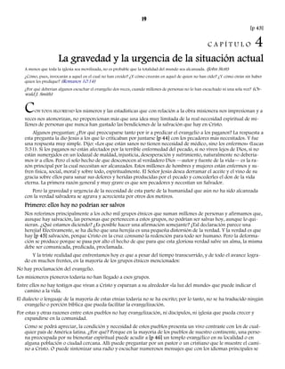 19 
[p 43] 
C A P Í T U L O 4 
La gravedad y la urgencia de la situación actual 
A menos que toda la iglesia sea movilizada, no es probable que la totalidad del mundo sea alcanzada. (John Stott) 
¿Cómo, pues, invocarán a aquel en el cual no han creído? ¿Y cómo creerán en aquel de quien no han oído? ¿Y cómo oirán sin haber 
quien les predique? (Romanos 10:14) 
¿Por qué deberían algunos escuchar el evangelio dos veces, cuando millones de personas no lo han escuchado ni una sola vez? (Os-wald 
J. Smith) 
CON TODA SEGURIDAD los números y las estadísticas que con relación a la obra misionera nos impresionan y a 
veces nos atemorizan, no proporcionan más que una idea muy limitada de la real necesidad espiritual de mi-llones 
de personas que nunca han gustado las bendiciones de la salvación que hay en Cristo. 
Algunos preguntan: ¿Por qué preocuparse tanto por ir a predicar el evangelio a los paganos? La respuesta a 
esta pregunta la dio Jesús a los que lo criticaban por juntarse [p 44] con los pecadores más necesitados. Y fue 
una respuesta muy simple. Dijo: «Los que están sanos no tienen necesidad de médico, sino los enfermos» (Lucas 
5:31). Si los paganos no están afectados por la terrible enfermedad del pecado, si no viven lejos de Dios, si no 
están sumergidos en un lodazal de maldad, injusticia, desesperación y sufrimiento, naturalmente no debería-mos 
ir a ellos. Pero el solo hecho de que desconocen al verdadero Dios —autor y fuente de la vida— es la ra-zón 
principal por la cual necesitan ser alcanzados. Estos millones de hombres y mujeres están enfermos y su-fren 
física, social, moral y sobre todo, espiritualmente. El Señor Jesús desea derramar el aceite y el vino de su 
gracia sobre ellos para sanar sus dolores y heridas producidas por el pecado y concederles el don de la vida 
eterna. La primera razón general y muy grave es que son pecadores y necesitan un Salvador. 
Pero la gravedad y urgencia de la necesidad de esta parte de la humanidad que aún no ha sido alcanzada 
con la verdad salvadora se agrava y acrecienta por otros dos motivos. 
Primero: ellos hoy no podrían ser salvos 
Nos referimos principalmente a los ocho mil grupos étnicos que suman millones de personas y afirmamos que, 
aunque hay salvación, las personas que pertenecen a estos grupos, no podrían ser salvas hoy, aunque lo qui-sieran. 
¿Qué estamos diciendo? ¿Es posible hacer una afirmación semejante? ¡Tal declaración parece una 
herejía! Efectivamente, se ha dicho que una herejía es una pequeña distorsión de la verdad. Y la verdad es que 
hay [p 45] salvación, porque Cristo en la cruz consumó la redención para todo ser humano. Pero la deforma-ción 
se produce porque se pasa por alto el hecho de que para que esta gloriosa verdad salve un alma, la misma 
debe ser comunicada, predicada, proclamada. 
Y la triste realidad que enfrentamos hoy es que a pesar del tiempo transcurrido, y de todo el avance logra-do 
en muchos frentes, en la mayoría de los grupos étnicos mencionados: 
No hay proclamación del evangelio. 
Los misioneros pioneros todavía no han llegado a esos grupos. 
Entre ellos no hay testigos que vivan a Cristo y esparzan a su alrededor «la luz del mundo» que puede indicar el 
camino a la vida. 
El dialecto o lenguaje de la mayoría de estas etnias todavía no se ha escrito; por lo tanto, no se ha traducido ningún 
evangelio o porción bíblica que pueda facilitar la evangelización. 
Por estas y otras razones entre estos pueblos no hay evangelización, ni discípulos, ni iglesia que pueda crecer y 
expandirse en la comunidad. 
Como se podrá apreciar, la condición y necesidad de estos pueblos presenta un vivo contraste con los de cual-quier 
país de América latina. ¿Por qué? Porque en la mayoría de los pueblos de nuestro continente, una perso-na 
preocupada por su bienestar espiritual puede acudir a [p 46] un templo evangélico en su localidad o en 
alguna población o ciudad cercana. Allí puede preguntar por un pastor o un cristiano que le muestre el cami-no 
a Cristo. O puede sintonizar una radio y escuchar numerosos mensajes que con los idiomas principales se 
 