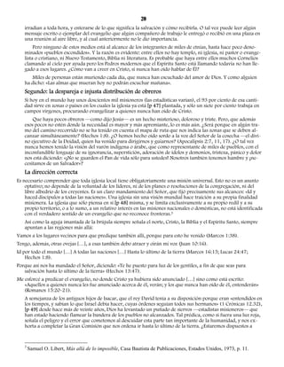 20 
irradian a toda hora, y enterarse de lo que significa la salvación y cómo recibirla. O tal vez puede leer algún 
mensaje escrito o ejemplar del evangelio que algún compañero de trabajo le entregó o recibió en una plaza en 
una reunión al aire libre, y al cual anteriormente no le dio importancia. 
Pero ninguno de estos medios está al alcance de los integrantes de miles de etnias, hasta hace poco deno-minados 
«pueblos escondidos». Y la razón es evidente: entre ellos no hay templo, ni iglesia, ni pastor o evange-lista 
o cristiano, ni Nuevo Testamento, Biblia ni literatura. Es probable que haya entre ellos muchos Cornelios 
clamando al cielo por ayuda pero los Pedros modernos que el Espíritu Santo está llamando todavía no han lle-gado 
a esos lugares. ¿Cómo van a creer en Cristo, si nunca han oído hablar de Él? 
Miles de personas están muriendo cada día, que nunca han escuchado del amor de Dios. Y como alguien 
ha dicho: «Las almas que mueran hoy no podrán escuchar mañana». 
Segundo: la despareja e injusta distribución de obreros 
Si hoy en el mundo hay unos doscientos mil misioneros (las estadísticas varían), el 93 por ciento de esa canti-dad 
sirve en zonas o países en los cuales la iglesia ya está [p 47] plantada, y sólo un siete por ciento trabaja en 
campos vírgenes, procurando evangelizar a quienes nunca han oído de Cristo. 
Que haya pocos obreros —como dijo Jesús— es un hecho misterioso, doloroso y triste. Pero, que además 
esos pocos no estén donde la necesidad es mayor y más apremiante, lo es más aún. ¿Será porque en algún tra-mo 
del camino recorrido no se ha tenido en cuenta el mapa de ruta que nos indica las zonas que se deben al-canzar 
simultáneamente? (Hechos 1:8). ¿O hemos hecho oído sordo a la voz del Señor de la cosecha —el divi-no 
ejecutivo de la Deidad, quien ha venido para dirigirnos y guiarnos? (Apocalipsis 2:7, 11, 17). ¿O tal vez 
nunca hemos tenido la visión del varón indígena o árabe, que como representante de miles de pueblos, con el 
inconfundible lenguaje de su ignorancia, superstición, adoración de ídolos y demonios, tristeza, pánico y dolor 
nos está diciendo: «¡No se guarden el Pan de vida sólo para ustedes! Nosotros también tenemos hambre y ¡ne-cesitamos 
de un Salvador»? 
La dirección correcta 
Es necesario comprender que toda iglesia local tiene obligatoriamente una misión universal. Esto no es un asunto 
optativo; no depende de la voluntad de los líderes, ni de los planes o resoluciones de la congregación, ni del 
libre albedrío de los creyentes. Es un claro mandamiento del Señor, que fijó precisamente sus alcances: «Id y 
haced discípulos a todas las naciones». Una iglesia sin una visión mundial hace traición a su propia finalidad 
misionera. La iglesia que sólo piensa en sí [p 48] misma, y se limita exclusivamente a su propio redil y a su 
propio territorio, o a lo sumo, a un relativo interés en las misiones nacionales o domésticas, no está identificada 
con el verdadero sentido de un evangelio que no reconoce fronteras.3 
Así como la aguja imantada de la brújula siempre señala el norte, Cristo, la Biblia y el Espíritu Santo, siempre 
apuntan a las regiones más allá: 
Vamos a los lugares vecinos para que predique también allí, porque para esto he venido (Marcos 1:38). 
Tengo, además, otras ovejas […], a esas también debo atraer y oirán mi voz (Juan 10:16). 
Id por todo el mundo […] A todas las naciones […] Hasta lo último de la tierra (Marcos 16:15; Lucas 24:47; 
Hechos 1:8). 
Porque así nos ha mandado el Señor, diciendo: «Te he puesto para luz de los gentiles, a fin de que seas para 
salvación hasta lo último de la tierra» (Hechos 13:47). 
Me esforcé a predicar el evangelio, no donde Cristo ya hubiera sido anunciado […] sino como está escrito: 
«Aquellos a quienes nunca les fue anunciado acerca de él, verán; y los que nunca han oído de él, entenderán» 
(Romanos 15:20-21). 
A semejanza de los antiguos hijos de Isacar, que el rey David tenía a su disposición porque eran «entendidos en 
los tiempos, y sabían lo que Israel debía hacer, cuyas órdenes seguían todos sus hermanos» (1 Crónicas 12.32), 
[p 49] desde hace más de veinte años, Dios ha levantado un puñado de siervos —estadistas misioneros— que 
han estado haciendo flamear la bandera de los pueblos no alcanzados. Tal prédica, como si fuera una luz roja, 
señala el peligro y el error que cometemos al descuidar esta parte tan importante de la humanidad, y nos ex-horta 
a completar la Gran Comisión que nos ordena ir hasta lo último de la tierra. ¿Estaremos dispuestos a 
3 Samuel O. Libert, Más allá de lo imposible, Casa Bautista de Publicaciones, Estados Unidos, 1973, p. 11. 
 