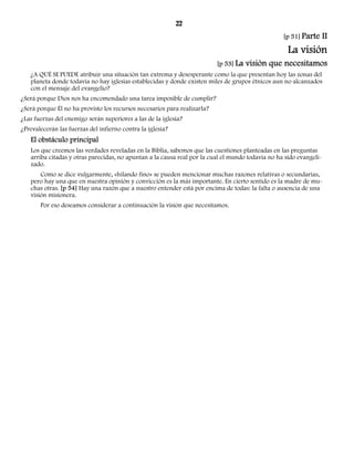 22 
[p 51] Parte II 
La visión 
[p 53] La visión que necesitamos 
¿A QUÉ SE PUEDE atribuir una situación tan extrema y desesperante como la que presentan hoy las zonas del 
planeta donde todavía no hay iglesias establecidas y donde existen miles de grupos étnicos aun no alcanzados 
con el mensaje del evangelio? 
¿Será porque Dios nos ha encomendado una tarea imposible de cumplir? 
¿Será porque Él no ha provisto los recursos necesarios para realizarla? 
¿Las fuerzas del enemigo serán superiores a las de la iglesia? 
¿Prevalecerán las fuerzas del infierno contra la iglesia? 
El obstáculo principal 
Los que creemos las verdades reveladas en la Biblia, sabemos que las cuestiones planteadas en las preguntas 
arriba citadas y otras parecidas, no apuntan a la causa real por la cual el mundo todavía no ha sido evangeli-zado. 
Como se dice vulgarmente, «hilando fino» se pueden mencionar muchas razones relativas o secundarias, 
pero hay una que en nuestra opinión y convicción es la más importante. En cierto sentido es la madre de mu-chas 
otras. [p 54] Hay una razón que a nuestro entender está por encima de todas: la falta o ausencia de una 
visión misionera. 
Por eso deseamos considerar a continuación la visión que necesitamos. 
 