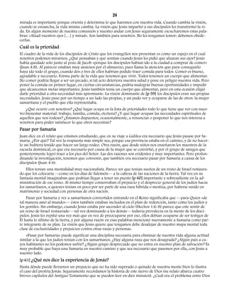 24 
mirada es importante porque orienta y determina lo que haremos con nuestra vida. Cuando cambia la visión, 
cuando se ensancha, la vida misma cambia. La visión que Jesús impartió a sus discípulos les transformó la vi-da. 
En algún momento de nuestra comunión y nuestro andar con Jesús seguramente escucharemos estas pala-bras: 
«Alzad vuestros ojos […] y mirad». Son también para nosotros. No les tengamos temor: debemos obede-cerlas. 
Cuál es la prioridad 
El cuadro de la vida de los discípulos de Cristo que los evangelios nos presentan es como un espejo en el cual 
nosotros podemos mirarnos. ¿Qué pensaban y qué sentían cuando Jesús les pidió que alzaran sus ojos? Jesús 
había quedado solo junto al pozo de Jacob «porque los discípulos habían ido a la ciudad a comprar de comer» 
(Juan 4:8). Al parecer estaban muy ansiosos por el almuerzo, pues llama la atención que para conseguirlo 
haya ido todo el grupo, cuando dos o tres de ellos habrían podido traer comida para todos. Comer es bueno, 
agradable y necesario. Forma parte de la vida que tenemos que vivir. Todos tenemos un cuerpo que alimentar. 
No comer podría llegar a ser un pecado, si tal acto deteriora nuestra salud y pone en peligro nuestra vida. Pero 
poner la comida en primer lugar, en ciertas circunstancias, podría malograr buenas oportunidades e impedir 
que alcancemos metas importantes. Jesús también tenía un cuerpo que alimentar, pero en esta ocasión eligió 
darle prioridad a otra necesidad más apremiante. La visión dominante de [p 59] los discípulos eran sus propias 
necesidades. Jesús puso por un tiempo a un lado las propias, y así pudo ver y ocuparse de las de otros: la mujer 
samaritana y el pueblo que ella representaba. 
¿Qué ocurre con nosotros? ¿Qué lugar ocupa en la lista de prioridades todo lo que tiene que ver con nues-tro 
bienestar material: trabajo, familia, comida, etcétera? ¿Y qué lugar ocupan las necesidades espirituales de 
aquellos que nos rodean? ¿Estamos dispuestos, ocasionalmente, a renunciar o posponer lo que nos interesa a 
nosotros para poder satisfacer lo que otros necesitan? 
Pasar por Samaria 
Juan dice en el relato que estamos estudiando, que en su viaje a Galilea era necesario que Jesús pasase por Sa-maria. 
¿Por qué? Tal vez la respuesta más simple sea, porque esa provincia estaba en el camino, y de no hacer-lo 
así hubiera tenido que hacer un largo rodeo. Otra razón, que desde niños nos enseñaron los maestros de la 
escuela dominical, es que era necesario por causa de la mujer que se convirtió, y por el grupo de amigos que 
posteriormente logró traer a los pies del Señor. Las dos razones son evidentes y muy importantes. Pero profun-dizando 
la investigación, tenemos que convenir, que también era necesario pasar por Samaria a causa de los 
discípulos (Juan 4:4). 
Ellos tenían una mentalidad muy nacionalista. Parece ser que tenían sueños de un reino de Israel restaura-do 
que los colocaría —como en los días de Salomón— a la cabeza de las naciones de la tierra. Tal vez en su 
fantasía mental imaginaban que podrían llegar a tener un puesto [p 60] importante y sobresaliente en la ad-ministración 
de ese reino. Al mismo tiempo conservaban el prejuicio y el desprecio general de los judíos hacia 
los samaritanos, a quienes tenían en poco por ser parte de una raza híbrida o mestiza, por haberse unido en 
matrimonio y sociedad con personas de otra nación. 
Pasar por Samaria y ver a samaritanos convertidos entrando en el Reino significaba que —para Quien «de 
tal manera amó al mundo»— éstos también estaban incluidos en el plan de redención, tanto como los judíos y 
los gentiles. Sin embargo, cuando Jesús estaba por ascender al cielo (Hechos 1:6-8) parece que este sentir de 
un reino de Israel restaurado —tal vez dominando a los demás— todavía prevalecía en la mente de los discí-pulos. 
Jesús les repitió una vez más que en vez de preocuparse por eso, ellos debían ocuparse de ser testigos de 
Él hasta lo último de la tierra, y por alguna razón en esas palabras mencionó nuevamente a Samaria como par-te 
integrante de su plan. La visión que Jesús quiere que tengamos debe desalojar de nuestro mapa mental toda 
clase de exclusividades y prejuicios contra otras razas y personas. 
«Pasar por Samaria» puede significar una disciplina necesaria para eliminar de nuestra vida alguna actitud 
similar a la que los judíos tenían con los samaritanos. ¿Hay alguna raza que nos desagrada? ¿Algún país a cu-yos 
habitantes no los podemos sufrir? ¿Algún grupo despreciado que no entra en nuestro plan de salvación? Es 
muy probable que haya una Samaria en nuestro camino y que sea necesario que pasemos por ella, con Jesús a 
nuestro lado. 
[p 61] ¿Qué nos dice la experiencia de Jonás? 
Hasta dónde puede llevarnos un prejuicio que no ha sido superado o quitado de nuestra mente bien lo ilustra 
el caso del profeta Jonás. Seguramente recordamos la historia de este siervo de Dios (su relato abarca cuatro 
breves capítulos del Antiguo Testamento que se pueden leer en diez minutos). ¿Cuál era el problema entre Dios 
 