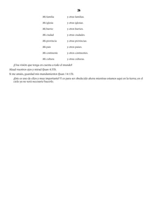 26 
Mi familia y otras familias. 
Mi iglesia y otras iglesias. 
Mi barrio y otros barrios. 
Mi ciudad y otras ciudades. 
Mi provincia y otras provincias. 
Mi país y otros países. 
Mi continente y otros continentes. 
Mi cultura y otras culturas. 
¡Una visión que tenga en cuenta a todo el mundo! 
Alzad vuestros ojos y mirad (Juan 4:35). 
Si me amáis, guardad mis mandamientos (Juan 14:15). 
¡Este es uno de ellos y muy importante! Y es para ser obedecido ahora mientras estamos aquí en la tierra; en el 
cielo ya no será necesario hacerlo. 
 