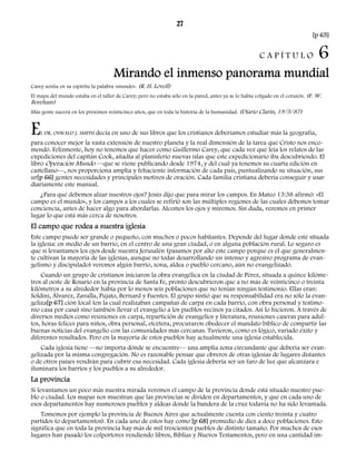 27 
[p 65] 
C A P Í T U L O 6 
Mirando el inmenso panorama mundial 
Carey sentía en su espíritu la palabra «mundo». (R. H. Lovell) 
El mapa del mundo estaba en el taller de Carey; pero no estaba sólo en la pared, antes ya se lo había colgado en el corazón. (F. W. 
Boreham) 
Más gente nacerá en los próximos veinticinco años, que en toda la historia de la humanidad. (Diario Clarín, 19/5/87) 
EL DR. OSWALD J. SMITH decía en uno de sus libros que los cristianos deberíamos estudiar más la geografía, 
para conocer mejor la vasta extensión de nuestro planeta y la real dimensión de la tarea que Cristo nos enco-mendó. 
Felizmente, hoy no tenemos que hacer como Guillermo Carey, que cada vez que leía los relatos de las 
expediciones del capitán Cook, añadía al planisferio nuevas islas que este expedicionario iba descubriendo. El 
libro Operación Mundo —que se viene publicando desde 1974, y del cual ya tenemos su cuarta edición en 
castellano—, nos proporciona amplia y fehaciente información de cada país, puntualizando su situación, sus 
ur[p 66] gentes necesidades y principales motivos de oración. Cada familia cristiana debería conseguir y usar 
diariamente este manual. 
¿Para qué debemos alzar nuestros ojos? Jesús dijo que para mirar los campos. En Mateo 13:38 afirmó: «El 
campo es el mundo», y los campos a los cuales se refirió son las múltiples regiones de las cuales debemos tomar 
conciencia, antes de hacer algo para abordarlas. Alcemos los ojos y miremos. Sin duda, veremos en primer 
lugar lo que está más cerca de nosotros. 
El campo que rodea a nuestra iglesia 
Este campo puede ser grande o pequeño, con muchos o pocos habitantes. Depende del lugar donde esté situada 
la iglesia: en medio de un barrio, en el centro de una gran ciudad, o en alguna población rural. Lo seguro es 
que si levantamos los ojos desde nuestra Jerusalén (pasamos por alto este campo porque es el que generalmen-te 
cultivan la mayoría de las iglesias, aunque no todas desarrollando un intenso y agresivo programa de evan-gelismo 
y discipulado) veremos algún barrio, zona, aldea o pueblo cercano, aún no evangelizado. 
Cuando un grupo de cristianos iniciaron la obra evangélica en la ciudad de Pérez, situada a quince kilóme-tros 
al oeste de Rosario en la provincia de Santa Fe, pronto descubrieron que a no más de veinticinco o treinta 
kilómetros a su alrededor había por lo menos seis poblaciones que no tenían ningún testimonio. Ellas eran: 
Soldini, Álvarez, Zavalla, Pujato, Bernard y Fuentes. El grupo sintió que su responsabilidad era no sólo la evan-geliza[ 
p 67] ción local (en la cual realizaban campañas de carpa en cada barrio, con obra personal y testimo-nio 
casa por casa) sino también llevar el evangelio a los pueblos vecinos ya citados. Así lo hicieron. A través de 
diversos medios como reuniones en carpa, repartición de evangelios y literatura, reuniones caseras para adul-tos, 
horas felices para niños, obra personal, etcétera, procuraron obedecer el mandato bíblico de compartir las 
buenas noticias del evangelio con las comunidades más cercanas. Tuvieron, como es lógico, variado éxito y 
diferentes resultados. Pero en la mayoría de estos pueblos hay actualmente una iglesia establecida. 
Cada iglesia tiene —no importa dónde se encuentre— una amplia zona circundante que debería ser evan-gelizada 
por la misma congregación. No es razonable pensar que obreros de otras iglesias de lugares distantes 
o de otros países vendrán para cubrir esa necesidad. Cada iglesia debería ser un faro de luz que alcanzara e 
iluminara los barrios y los pueblos a su alrededor. 
La provincia 
Si levantamos un poco más nuestra mirada veremos el campo de la provincia donde está situado nuestro pue-blo 
o ciudad. Los mapas nos muestran que las provincias se dividen en departamentos, y que en cada uno de 
esos departamentos hay numerosos pueblos y aldeas donde la bandera de la cruz todavía no ha sido levantada. 
Tomemos por ejemplo la provincia de Buenos Aires que actualmente cuenta con ciento treinta y cuatro 
partidos (o departamentos). En cada uno de estos hay como [p 68] promedio de diez a doce poblaciones. Esto 
significa que en toda la provincia hay más de mil trescientos pueblos de distinto tamaño. Por muchos de esos 
lugares han pasado los colportores vendiendo libros, Biblias y Nuevos Testamentos, pero en una cantidad im- 
 