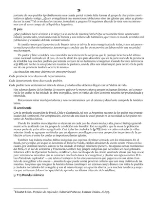 28 
portante de esos pueblos (probablemente una cuarta parte) todavía falta formar el grupo de discípulos consti-tuidos 
en iglesia-testigo. ¿Quién evangelizará esas numerosas poblaciones sino las iglesias que están ya planta-das 
en la zona? Tal es un desafío cercano, inmediato y ¡urgente! Si seguimos alzando la vista nos encontrare-mos 
con el vasto campo de la República Argentina. 
El país 
¿Qué podemos decir al mirar a lo largo y a lo ancho de nuestra patria? Que actualmente tiene veinticuatro 
estados provinciales, totalizando más de treinta y seis millones de habitantes, que viven en más de veintidós mil 
poblaciones y ciudades del más variado tamaño. 
Si consideramos que la provincia de Buenos Aires es tal vez la más evangelizada de todas, y aun así presen-ta 
muchos pueblos sin testimonio, tenemos que concluir que las otras provincias deben sufrir una necesidad 
mucho mayor. 
Un pastor y líder cordobés nos comentaba recientemente la sorpresa que le produjo la lectura del último 
censo nacional realizado en el país, el cual le abrió los ojos para descubrir que en la parte norte de la provincia 
de Córdoba hay muchos pueblos que todavía carecen de un testimonio evangélico. Cuando hicimos referencia 
a [p 69] este hecho en una posterior reunión de pastores, uno de ellos nos interrumpió para decir: «En la parte 
sur de esa provincia también ocurre lo mismo». 
¿La situación será muy diferente en otras provincias? 
Cada provincia tiene decenas de departamentos. 
Cada departamento tiene decenas de pueblos. 
Cada pueblo tiene centenares o miles de almas, y a todas ellas debemos llegar con la Palabra de vida. 
Hay además dentro de los límites de nuestro país por lo menos catorce grupos indígenas distintos, en la mayo-ría 
de los cuales se ha iniciado la obra evangélica, pero en varios de ellos la misma necesita ser profundizada y 
extendida. 
Procuremos mirar más lejos todavía y nos encontraremos con el extenso y desafiante campo de la América 
latina. 
El continente 
Con la probable excepción de Brasil, Chile y Guatemala, tal vez la Argentina sea uno de los países más evange-lizados 
del continente. Por comparación, eso nos da una idea de cuán grande es la necesidad de los países res-tantes 
de América latina. 
Uno de los desafíos más exigentes es alcanzar en cada país las clases media y alta, pues el trabajo general-mente 
se ha realizado con los grupos de condición más humilde. Eso no significa que la masa de población 
menos pudiente ya ha sido evangelizada. Casi todas las ciudades de [p 70] América están rodeadas de villas 
miserias donde se agrupan multitudes que en algunos casos llegan a ser una proporción importante de la po-blación 
urbana y entre los cuales es imperioso plantar iglesias. 
También hay todavía muchas tribus indígenas que esperan el primer contacto con los misioneros. En el 
Brasil, por ejemplo, en lo que se denomina el Infierno Verde, existen alrededor de ciento veinte tribus con las 
cuales, por distintas razones, aún no se ha iniciado el trabajo misionero pionero. En algunas zonas montañosas 
del Perú, en el sur de Colombia y Venezuela, también hay grupos indígenas que necesitan ser evangelizados. 
Informes sobre la Operación Samaria, en México, dan cuenta que de las ciento veintisiete etnias que hay en ese 
país: veintinueve necesitan que se comience en ellas la tarea de evangelizar y plantar una iglesia nativa. El li-bro 
Portales de esplendor4 —que relata el esfuerzo de los cinco misioneros que pagaron con sus vidas el an-helo 
de evangelizar a los aucas—, muestra lo que puede costar penetrar culturas que son muy distintas de las 
nuestras. Los países que integran la América latina constituyen un extenso campo blanco con miles de pueblos 
y ciudades necesitados del evangelio y son al mismo tiempo una puerta abierta para muchos hombres y muje-res 
que no tienen el don o la capacidad de aprender un idioma diferente del castellano. 
[p 71] Mundo islámico 
4 Elisabet Elliot, Portales de esplendor, Editorial Portavoz, Estados Unidos, 272 pp. 
 