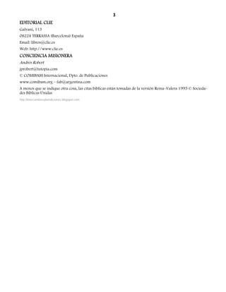 3 
EDITORIAL CLIE 
Galvani, 113 
08224 TERRASSA (Barcelona) España 
Email: libros@clie.es 
Web: http://www.clie.es 
CONCIENCIA MISIONERA 
Andrés Robert 
jprobert@tutopia.com 
© COMIBAM Internacional, Dpto. de Publicaciones 
www.comibam.org – fab@argentina.com 
A menos que se indique otra cosa, las citas bíblicas están tomadas de la versión Reina–Valera 1995 © Socieda-des 
Bíblicas Unidas 
http://intercambiosybendiciones.blogspot.com 
 