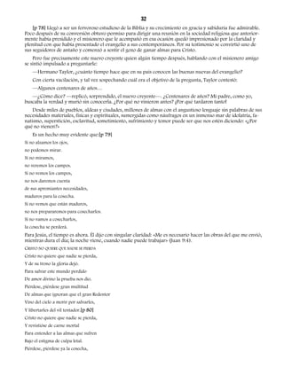 32 
[p 78] Llegó a ser un fervoroso estudioso de la Biblia y su crecimiento en gracia y sabiduría fue admirable. 
Poco después de su conversión obtuvo permiso para dirigir una reunión en la sociedad religiosa que anterior-mente 
había presidido y el misionero que le acompañó en esa ocasión quedó impresionado por la claridad y 
plenitud con que había presentado el evangelio a sus contemporáneos. Por su testimonio se convirtió uno de 
sus seguidores de antaño y comenzó a sentir el gozo de ganar almas para Cristo. 
Pero fue precisamente este nuevo creyente quien algún tiempo después, hablando con el misionero amigo 
se sintió impulsado a preguntarle: 
—Hermano Taylor, ¿cuánto tiempo hace que en su país conocen las buenas nuevas del evangelio? 
Con cierta vacilación, y tal vez sospechando cuál era el objetivo de la pregunta, Taylor contestó: 
—Algunos centenares de años… 
—¿Cómo dice? —replicó, sorprendido, el nuevo creyente—. ¿Centenares de años? Mi padre, como yo, 
buscaba la verdad y murió sin conocerla. ¿Por qué no vinieron antes? ¡Por qué tardaron tanto! 
Desde miles de pueblos, aldeas y ciudades, millones de almas con el angustioso lenguaje sin palabras de sus 
necesidades materiales, físicas y espirituales, sumergidas como náufragos en un inmenso mar de idolatría, fa-natismo, 
superstición, esclavitud, sometimiento, sufrimiento y temor puede ser que nos estén diciendo: «¿Por 
qué no vienen?» 
Es un hecho muy evidente que:[p 79] 
Si no alzamos los ojos, 
no podemos mirar. 
Si no miramos, 
no veremos los campos. 
Si no vemos los campos, 
no nos daremos cuenta 
de sus apremiantes necesidades, 
maduros para la cosecha. 
Si no vemos que están maduros, 
no nos prepararemos para cosecharlos. 
Si no vamos a cosecharlos, 
la cosecha se perderá. 
Para Jesús, el tiempo es ahora. Él dijo con singular claridad: «Me es necesario hacer las obras del que me envió, 
mientras dura el día; la noche viene, cuando nadie puede trabajar» (Juan 9:4). 
CRISTO NO QUIERE QUE NADIE SE PIERDA 
Cristo no quiere que nadie se pierda, 
Y de su trono la gloria dejó. 
Para salvar este mundo perdido 
De amor divino la prueba nos dio. 
Piérdese, piérdese gran multitud 
De almas que ignoran que el gran Redentor 
Vino del cielo a morir por salvarles, 
Y libertarles del vil tentador.[p 80] 
Cristo no quiere que nadie se pierda, 
Y revistióse de carne mortal 
Para entender a las almas que sufren 
Bajo el estigma de culpa letal. 
Piérdese, piérdese ya la cosecha, 
 