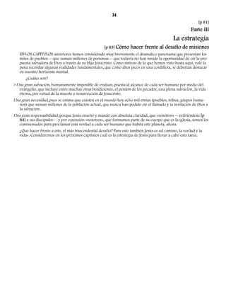 34 
[p 81] 
Parte III 
La estrategia 
[p 83] Cómo hacer frente al desafío de misiones 
EN LOS CAPÍTULOS anteriores hemos considerado muy brevemente el dramático panorama que presentan los 
miles de pueblos —que suman millones de personas— que todavía no han tenido la oportunidad de oír la pro-puesta 
salvadora de Dios a través de su Hijo Jesucristo. Como síntesis de lo que hemos visto hasta aquí, vale la 
pena recordar algunas realidades fundamentales, que como altos picos en una cordillera, se deberían destacar 
en nuestro horizonte mental. 
¿Cuáles son? 
>Una gran salvación, humanamente imposible de evaluar, puesta al alcance de cada ser humano por medio del 
evangelio, que incluye entre muchas otras bendiciones, el perdón de los pecados, una plena salvación, la vida 
eterna, por virtud de la muerte y resurrección de Jesucristo. 
Una gran necesidad, pues se estima que existen en el mundo hoy ocho mil etnias (pueblos, tribus, grupos huma-nos) 
que suman millones de la población actual, que nunca han podido oír el llamado y la invitación de Dios a 
la salvación. 
Una gran responsabilidad, porque Jesús enseñó y mandó con absoluta claridad, que «vosotros» —refiriéndose [p 
84] a sus discípulos— y por extensión «nosotros», que formamos parte de su cuerpo que es la iglesia, somos los 
comisionados para proclamar esta verdad a cada ser humano que habita este planeta, ahora. 
¿Qué hacer frente a éste, el más trascendental desafío? Para esto también Jesús es «el camino, la verdad y la 
vida». Consideremos en los próximos capítulos cuál es la estrategia de Jesús para llevar a cabo esta tarea. 
 