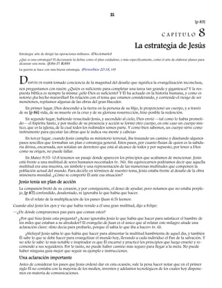 35 
[p 85] 
C A P Í T U L O 8 
La estrategia de Jesús 
Estrategia: arte de dirigir las operaciones militares. (Diccionario) 
¿Qué es una estrategia? El diccionario la define como el plan cuidadoso, o más específicamente, como el arte de elaborar planes para 
alcanzar una meta. (John D. Robb) 
La guerra se hace con una buena estrategia. (Proverbios 20:18, VP) 
DESPUÉS DE HABER tomado conciencia de la magnitud del desafío que significa la evangelización inconclusa, 
nos preguntamos con razón: ¿Quién es suficiente para completar una tarea tan grande y gigantesca? Y la res-puesta 
bíblica es siempre la misma: ¡sólo Dios es suficiente! Y Él ha actuado en la historia humana, y como es 
notorio ¡ha hecho maravillas! En relación con el tema que estamos considerando, y corriendo el riesgo de ser 
monótonos, repitamos algunas de las obras del gran Hacedor. 
En primer lugar, Dios descendió a la tierra en la persona de su Hijo, le proporcionó un cuerpo, y a través 
de su [p 86] vida, de su muerte en la cruz y de su gloriosa resurrección, hizo posible la redención. 
En segundo lugar, habiendo resucitado Jesús, y ascendido al cielo, Dios envió —tal como lo había prometi-do— 
el Espíritu Santo, y por medio de su presencia y acción se formó otro cuerpo, en este caso un cuerpo mís-tico, 
que es la iglesia, de la cual todos los redimidos somos parte. Y como bien sabemos, un cuerpo sirve como 
instrumento para ejecutar las obras que le indica «su mente y cabeza» 
En tercer lugar, cuando Jesús cumplía su ministerio terrenal, iba trazando un camino y diseñando algunos 
pasos sencillos que formaban un plan o estrategia general. Estos pasos, por cuanto fluían de quien es la sabidu-ría 
divina, encarnada, nos señalan un derrotero que está al alcance de todos y por supuesto, por tener a Dios 
como su origen, no puede fallar. 
En Mateo 9:35-10.8 tenemos un pasaje donde aparecen los principios que acabamos de mencionar. Jesús 
está frente a una multitud de seres humanos necesitados (v. 36). Sin equivocarnos podríamos decir que aquella 
multitud era una muestra, un símbolo y una representación de las numerosas multitudes que componen la 
población actual del mundo. Para decirlo en términos de nuestro tema, Jesús estaba frente al desafío de la obra 
misionera mundial. ¿Cómo se comportó Él ante esa situación? 
Jesús tenía un plan de acción 
La compasión brotó de su corazón, y por consiguiente, el deseo de ayudar; pero notamos que no estaba perple-jo, 
[p 87] confundido, desalentado, ni ignoraba lo que había que hacer. 
En el relato de la multiplicación de los panes (Juan 6:5) leemos: 
Cuando alzó Jesús los ojos y vio que había venido a él una gran multitud, dijo a Felipe: 
—¿De dónde compraremos pan para que coman estos? 
¿Por qué hizo Jesús esta pregunta? ¿Acaso ignoraba Jesús lo que había que hacer para satisfacer el hambre de 
los miles que estaban a su alrededor? El evangelio de Juan es el único que al relatar este milagro añade una 
aclaración clave: «Esto decía para probarlo, porque él sabía lo que iba a hacer» (v. 6). 
¡Aleluya! Jesús sabía lo que había que hacer para alimentar la multitud hambrienta de aquel día, y también 
Él sabe lo que se debe hacer para evangelizar el mundo hoy, llevando a cada individuo el Pan de la salvación. Y 
no sólo lo sabe: lo más notable e inspirador es que Él encarnó y practicó los principios que luego enseñó y re-comendó 
a sus seguidores. Por lo tanto, no puede haber camino más seguro para llegar a la meta. No puede 
haber ninguna guía mejor que seguir su ejemplo e instrucciones. 
Una aclaración importante 
Antes de considerar los pasos que Jesús ordenó dar en esta ocasión, vale la pena hacer notar que en el primer 
siglo Él no contaba con la mayoría de los medios, inventos y adelantos tecnológicos de los cuales hoy dispone-mos 
en materia de comunicaciones. 
 