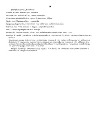 36 
[p 88] Por ejemplo, Él no tenía: 
Tratados, volantes o folletos para distribuir. 
Imprentas para imprimir afiches y anunciar su visita. 
Ni hablar de porciones bíblicas, Nuevos Testamentos o Biblias. 
Diarios o periódicos para hacer propaganda. 
Equipos de altoparlantes, ni micrófonos para hablar a un auditorio numeroso. 
Teléfonos, para poder anunciar su llegada a un pueblo o ciudad. 
Radio o televisión para proclamar su mensaje. 
Automóviles, ómnibus, trenes o aviones para trasladarse rápidamente de un punto a otro. 
Máquinas de escribir, grabadoras, películas, computadoras, videos, correo electrónico, páginas en la web, internet, 
etcétera. 
Sin embargo, aunque Jesús no tenía a su disposición ninguno de estos medios modernos que hoy utilizamos y 
disfrutamos (y creemos que hacemos bien). A pesar de que no contaba con ninguno de estos adelantos, Él co-nocía 
un plan sencillo pero fundamental por medio del cual el mundo podía ser evangelizado en cada tiempo 
con los medios que pudieran estar a su alcance. 
Ese plan o estrategia está entrelazado y sugerido en Mateo 9 y 10, como se ha mencionado. Pasaremos a 
comentarlo en los siguientes capítulos. 
 