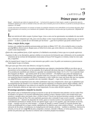 37 
[p 89] 
C A P Í T U L O 9 
Primer paso: orar 
Rogad —exhortación que indica la urgencia del caso—. La fuerza de la urgencia es tanto mayor, cuando es omnisciente quien la 
manifiesta. Delante de su vista se extiende la mies, tan vasta como el mundo; pocos son los obreros y se pierde la cosecha por falta de 
segadores. (E. Lund) 
Cuando otras tareas amenazaron con usurpar su tiempo, los apóstoles rehusaron verse embrollados con las mismas diciendo: «Noso-tros 
persistiremos en la oración y en el ministerio de la palabra». Ellos pusieron la oración antes que la predicación. (Alejandro R. 
Hay) 
LO MÁS IMPORTANTE debe ocupar el primer lugar. Cara a cara con las apremiantes necesidades de una multi-tud, 
y sintiendo compasión por ella, pues veía las almas «como ovejas desamparadas y dispersas que no tienen 
pastor» —es decir, a punto de ser devoradas por las fieras— ¿qué fue lo primero que Jesús ordenó hacer? 
Orar, o mejor dicho, rogar 
Leemos con cuidado las palabras pronunciadas por Jesús en Mateo 9:37-38: «A la verdad la mies es mucha, 
pero [p 90] los obreros pocos. Rogad, pues, al Señor de la mies, que envíe obreros a su mies», y observamos 
cuatro cosas importantes: 
Quién dice estas palabras: Jesús, el Jefe supremo y la Sabiduría encarnada; el único que no se puede equivocar. 
A quiénes lo dice: a sus discípulos, quienes estaban en un proceso de formación que culminaría con la aceptación 
voluntaria de las normas del discipulado enunciadas en Lucas 9:23 (negarse a sí mismo, tomar la cruz cada 
día, y seguirlo). 
Qué les manda hacer: rogar, lo cual es más intensivo que pedir u orar. Es pedir con insistencia y perseverancia 
hasta lograr lo que se reclama. 
Para qué: para que Dios envíe más obreros a recoger la cosecha. 
Este es uno de los casi ciento cincuenta mandamientos que algunos comentaristas bíblicos nos dicen que se 
encuentran en los evangelios y en las epístolas. En el aposento alto Jesús dijo que el verdadero amor o lealtad a 
Él se pondría de manifiesto por obedecer y guardar sus mandamientos (Juan 14:15, 21). Y en el párrafo final 
del evangelio de Mateo —que forma parte de la Gran Comisión—, Él estableció que parte del ministerio de 
hacer discípulos sería enseñándoles «que guarden todas las cosas que os he mandado» (Mateo 28:20). Entre 
esa numerosa lista de mandatos del Nuevo Testamento y entre «todas las cosas» que Jesús dijo que sus seguido-res, 
de[p 91] bemos enseñar y guardar está este mandato: «Rogad […] que envíe obreros a su mies». 
Para resaltar la importancia de esta orden podríamos usar una comparación y decir que si admitimos que 
la evangelización del mundo es en sí misma una guerra espiritual, en ninguna guerra algún soldado, cabo u 
oficial, puede desobedecer una orden de un superior sin sufrir dolorosas consecuencias. Orar por obreros, 
para un discípulo, debería ser algo serio y muy importante. Es una orden del Jefe supremo. 
El enemigo apuntará a impedir la oración 
Este primer paso es fundamental porque la oración es uno de los elementos más potentes con los cuales Dios 
ha dotado a su iglesia y al creyente individual para realizar la tarea. Satanás conoce esta verdad mejor que 
nosotros y siempre ataca este punto clave. ¿Cómo lo hace? Una de sus tácticas favoritas consiste en tratar de 
desestabilizar al hijo de Dios. Por esta expresión queremos dar a entender lo que ocurre cuando —aunque sea 
transitoriamente— dejamos de depender de Cristo, quien es nuestro Centro y nos separamos de la Vid, a la 
cual debemos permanecer unidos. En tal caso damos lugar a que el «Yo egoísta», que está siempre al acecho, 
ocupe —aunque sea por un corto tiempo—, el lugar de mando y control. Cuando el creyente permite que 
Cristo sea desplazado de su lugar central, rápidamente los objetivos que están unidos al Señor —la oración, la 
salvación de las almas, el testimonio, la evangelización del mundo, etcétera— también se debilitan. Entonces la 
oración, en vez de ser usa[p 92] da para conquistar, avanzar, extender el Reino, se torna egocéntrica, y muy 
pronto las peticiones que hacemos se refieren sólo a nuestras propias necesidades. 
 