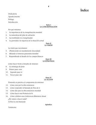 4 
Índice 
Dedicatoria 
Agradecimiento 
Prólogo 
Introducción 
Parte I 
LA CONCIENTIZACIÓN 
Por qué misiones 
1. La importancia de la evangelización mundial 
2. La naturaleza del plan de salvación 
3. Las multitudes no evangelizadas 
4. La gravedad y la urgencia de la situación actual 
Parte II 
LA VISIÓN 
La visión que necesitamos 
5. Obedeciendo un mandamiento descuidado 
6. Mirando el inmenso panorama mundial 
7. Respondiendo al desafío de los campos blancos 
Parte III 
LA ESTRATEGIA 
Cómo hacer frente al desafío de misiones 
8. La estrategia de Jesús 
9. Primer paso: orar 
10. Segundo paso: ir 
11. Tercer paso: dar 
Parte IV 
LA ACCIÓN 
Poniendo en práctica el compromiso de misiones 
12. Cómo orar por la obra misionera 
13. Cómo responder al llamado de Dios de ir 
14. Cómo dar para la obra misionera mundial 
15. Cómo hacer una Promesa de Fe 
16. Cómo celebrar una Conferencia Misionera Anual 
¿No vamos a hacer nada? 
Si Dios lo está llamando 
Apéndice 
Testimonio 
 