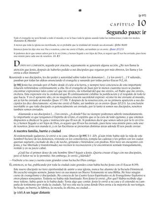 40 
[p 97] 
C A P Í T U L O 10 
Segundo paso: ir 
Todo el evangelio no será llevado a todo el mundo, si no lo hace toda la iglesia usando todas las instituciones y todos los medios. 
(Lausana II, Manila) 
A menos que toda la iglesia sea movilizada, no es probable que la totalidad del mundo sea alcanzado. (John Stott) 
Entonces Jesús les dijo otra vez: Paz a vosotros, como me envió el Padre, así también yo os envío. (Juan 20:21) 
Si podemos decir que somos salvos por la fe en Cristo, y hemos llegado a ser hijos de Dios, es seguro que Él nos ha enviado, pues tiene 
una misión para cada uno de nosotros. (A. R.) 
DONDE HAY COMPASIÓN, seguida por oración, seguramente se generará alguna acción. ¿No nos llama la 
atención que Jesús, después de haberles pedido a sus discípulos que rogaran por más obreros, los llama y los 
envía a ellos mismos? 
Reuniendo a sus discípulos, les dio poder y autoridad sobre todos los demonios […] y los envió […] Y saliendo, 
pasaban por todas las aldeas anunciando el evangelio y sanando por todas partes (Lucas 9:2, 6). 
[p 98] Jesús fue enviado por el Padre desde el cielo a la tierra, y siempre tuvo conciencia de esta importante 
relación refiriéndose continuamente a ella. En el evangelio de Juan por lo menos cuarenta veces se pueden 
encontrar expresiones tales como «el que me envió», «la voluntad del que me envió», «el Padre que me envió», 
etcétera. Esta expresión era la credencial que Él continuamente exhibía: la justificación y el respaldo de todo lo 
que hacía. Y en el aposento alto, en su magnífica oración sacerdotal expresó: «Como tú me enviaste al mundo, 
así yo los he enviado al mundo» (Juan 17:18). Y después de la resurrección, en su primera aparición a sus dis-cípulos 
les dice directamente: «Como me envió el Padre, así también yo os envío» (Juan 20:21). La conclusión 
inevitable es que todo discípulo es potencialmente un enviado, por lo tanto si somos sus discípulos, nosotros 
también somos enviados. 
«Llamando a sus discípulos […] los envió». ¿A dónde? Eso no siempre podremos saberlo inmediatamente. 
Lo importante es que tengamos el Espíritu de Cristo, el espíritu que es la cura de todo egoísmo, y que estemos 
dispuestos a obedecer la guía e instrucción que Él nos dé. Si podemos decir que somos salvos por la fe en Cris-to, 
y hemos llegado a ser hijos de Dios, es seguro que Él nos ha enviado, pues tiene una misión para cada uno 
de nosotros. Jesús nos manda ir, y en las Escrituras se presentan distintas áreas adonde Él nos puede enviar. 
A nuestra familia, barrio o ciudad 
Al endemoniado gadareno, lo envió a su casa. (Marcos [p 99] 5:1-20). ¡Cuán triste había sido la vida de este 
hombre! Esclavo de los demonios, viviendo en los cementerios, rompía las cadenas y los grillos con los cuales 
querían sujetarlo, excitado de día y de noche, gritando e hiriéndose con piedras. Pero tuvo un encuentro con 
Jesús, y fue libertado y transformado; sus vecinos lo reconocieron y lo encontraron sentado tranquilamente, 
vestido y en su juicio cabal. 
¿Cuál fue el primer deseo de este hombre libre? Seguir a Jesús. Quería cruzar el lago con sus discípulos, 
pero el Señor no se lo permitió. Sin embargo, lo envió. ¿Adónde? 
—Vuélvete a tu casa y cuenta cuán grandes cosas ha hecho Dios contigo. 
Él, entonces, se fue, publicando por toda la ciudad cuán grandes cosas había hecho Jesús con él (Lucas 8:39). 
Este nuevo discípulo no tuvo oportunidad de asistir a una iglesia, nunca fue alumno de la Escuela Dominical. 
No escuchó ningún sermón. Jamás tuvo en sus manos un Nuevo Testamento ni una Biblia. No hizo ningún 
curso de evangelismo o discipulado. No conocía de las Cuatro Leyes Espirituales ni de Evangelismo Explosivo u 
otros planes semejantes. Todavía no había sido bautizado. Pero Jesús lo envió. ¿Por qué? Había recibido algo 
muy valioso. Sabía quién se lo había dado. Tenía algo que contar. Jesús lo envió a su casa y él extendió su cam-paña 
de testimonio por «toda la ciudad». Tal vez esta sea la zona donde Dios envía a la mayoría de sus testigos. 
Su hogar, su barrio, la fábrica, la escuela, la oficina, su ciudad… 
[p 100] A un lugar distante 
 