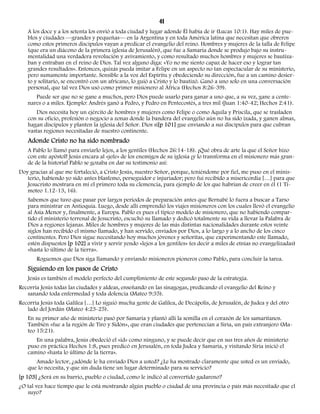 41 
A los doce y a los setenta los envió a toda ciudad y lugar adonde Él había de ir (Lucas 10:1). Hay miles de pue-blos 
y ciudades —grandes y pequeñas— en la Argentina y en toda América latina que necesitan que obreros 
como estos primeros discípulos vayan a predicar el evangelio del reino. Hombres y mujeres de la talla de Felipe 
(que era un diácono de la primera iglesia de Jerusalén), que fue a Samaria donde se produjo bajo su instru-mentalidad 
una verdadera revolución y avivamiento, y como resultado muchos hombres y mujeres se bautiza-ban 
y entraban en el reino de Dios. Tal vez alguno diga: «Yo no me siento capaz de hacer eso y lograr tan 
grandes resultados». Entonces, quizás pueda imitar a Felipe en un aspecto no tan espectacular de su ministerio, 
pero sumamente importante. Sensible a la voz del Espíritu y obedeciendo su dirección, fue a un camino desier-to 
y solitario, se encontró con un africano, lo guió a Cristo y lo bautizó. Ganó a uno solo en una conversación 
personal, que tal vez Dios usó como primer misionero al África (Hechos 8:26-39). 
Puede ser que no se gane a muchos, pero Dios puede usarlo para ganar a uno que, a su vez, gane a cente-nares 
o a miles. Ejemplo: Andrés ganó a Pedro, y Pedro en Pentecostés, a tres mil (Juan 1:40-42; Hechos 2:41). 
Dios necesita hoy un ejército de hombres y mujeres como Felipe o como Aquila y Priscila, que se trasladen 
con su oficio, profesión o negocio a zonas donde la bandera del evangelio aún no ha sido izada, y ganen almas, 
hagan discípulos y planten la iglesia del Señor. Dios si[p 101] gue enviando a sus discípulos para que cubran 
vastas regiones necesitadas de nuestro continente. 
Adonde Cristo no ha sido nombrado 
A Pablo lo llamó para enviarlo lejos, a los gentiles (Hechos 26:14-18). ¡Qué obra de arte la que el Señor hizo 
con este apóstol! Jesús encara al «jefe» de los enemigos de su iglesia ¡y lo transforma en el misionero más gran-de 
de la historia! Pablo se gozaba en dar su testimonio así: 
Doy gracias al que me fortaleció, a Cristo Jesús, nuestro Señor, porque, teniéndome por fiel, me puso en el minis-terio, 
habiendo yo sido antes blasfemo, perseguidor e injuriador; pero fui recibido a misericordia […] para que 
Jesucristo mostrara en mí el primero toda su clemencia, para ejemplo de los que habrían de creer en él (1 Ti-moteo 
1.12-13, 16). 
Sabemos que tuvo que pasar por largos períodos de preparación antes que Bernabé lo fuera a buscar a Tarso 
para ministrar en Antioquía. Luego, desde allí emprendió los viajes misioneros con los cuales llevó el evangelio 
al Asia Menor y, finalmente, a Europa. Pablo es pues el típico modelo de misionero, que no habiendo compar-tido 
el ministerio terrenal de Jesucristo, escuchó su llamado y dedicó totalmente su vida a llevar la Palabra de 
Dios a regiones lejanas. Miles de hombres y mujeres de las más distintas nacionalidades durante estos veinte 
siglos han recibido el mismo llamado, y han servido, enviados por Dios, a lo largo y a lo ancho de los cinco 
continentes. Pero Dios sigue necesitando hoy muchos jóvenes y señoritas, que experimentando este llamado, 
estén dispuestos [p 102] a vivir y servir yendo «lejos a los gentiles» (es decir a miles de etnias no evangelizadas) 
«hasta lo último de la tierra». 
Roguemos que Dios siga llamando y enviando misioneros pioneros como Pablo, para concluir la tarea. 
Siguiendo en los pasos de Cristo 
Jesús es también el modelo perfecto del cumplimiento de este segundo paso de la estrategia. 
Recorría Jesús todas las ciudades y aldeas, enseñando en las sinagogas, predicando el evangelio del Reino y 
sanando toda enfermedad y toda dolencia (Mateo 9:35). 
Recorría Jesús toda Galilea […] Lo siguió mucha gente de Galilea, de Decápolis, de Jerusalén, de Judea y del otro 
lado del Jordán (Mateo 4:23-25). 
En su primer año de ministerio pasó por Samaria y plantó allí la semilla en el corazón de los samaritanos. 
También «fue a la región de Tiro y Sidón», que eran ciudades que pertenecían a Siria, un país extranjero (Ma-teo 
15:21). 
En una palabra, Jesús obedeció el «id» como ninguno, y se puede decir que en sus tres años de ministerio 
puso en práctica Hechos 1:8, pues predicó en Jerusalén, en toda Judea y Samaria, y visitando Siria inició el 
camino «hasta lo último de la tierra». 
Amado lector, ¿adónde le ha enviado Dios a usted? ¿Le ha mostrado claramente que usted es un enviado, 
que lo necesita, y que sin duda tiene un lugar determinado para su servicio? 
[p 103] ¿Será en su barrio, pueblo o ciudad, como le indicó al convertido gadareno? 
¿O tal vez hace tiempo que le está mostrando algún pueblo o ciudad de una provincia o país más necesitado que el 
suyo? 
 