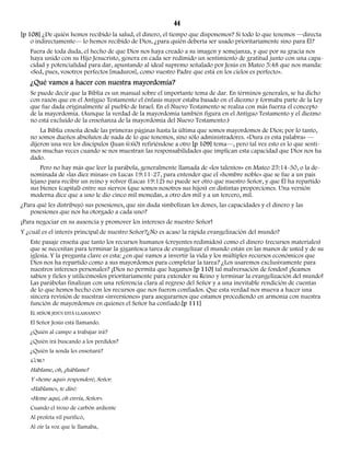 44 
[p 108] ¿De quién hemos recibido la salud, el dinero, el tiempo que disponemos? Si todo lo que tenemos —directa 
o indirectamente— lo hemos recibido de Dios, ¿para quién debería ser usado prioritariamente sino para Él? 
Fuera de toda duda, el hecho de que Dios nos haya creado a su imagen y semejanza, y que por su gracia nos 
haya unido con su Hijo Jesucristo, genera en cada ser redimido un sentimiento de gratitud junto con una capa-cidad 
y potencialidad para dar, apuntando al ideal supremo señalado por Jesús en Mateo 5:48 que nos manda: 
«Sed, pues, vosotros perfectos [maduros], como vuestro Padre que está en los cielos es perfecto». 
¿Qué vamos a hacer con nuestra mayordomía? 
Se puede decir que la Biblia es un manual sobre el importante tema de dar. En términos generales, se ha dicho 
con razón que en el Antiguo Testamento el énfasis mayor estaba basado en el diezmo y formaba parte de la Ley 
que fue dada originalmente al pueblo de Israel. En el Nuevo Testamento se realza con más fuerza el concepto 
de la mayordomía. (Aunque la verdad de la mayordomía también figura en el Antiguo Testamento y el diezmo 
no está excluido de la enseñanza de la mayordomía del Nuevo Testamento.) 
La Biblia enseña desde las primeras páginas hasta la última que somos mayordomos de Dios; por lo tanto, 
no somos dueños absolutos de nada de lo que tenemos, sino sólo administradores. «Dura es esta palabra» — 
dijeron una vez los discípulos (Juan 6:60) refiriéndose a otro [p 109] tema—, pero tal vez esto es lo que senti-mos 
muchas veces cuando se nos muestran las responsabilidades que implican esta capacidad que Dios nos ha 
dado. 
Pero no hay más que leer la parábola, generalmente llamada de «los talentos» en Mateo 25:14-30, o la de-nominada 
de «las diez minas» en Lucas 19:11-27, para entender que el «hombre noble» que se fue a un país 
lejano para recibir un reino y volver (Lucas 19:12) no puede ser otro que nuestro Señor, y que Él ha repartido 
sus bienes (capital) entre sus siervos (que somos nosotros sus hijos) en distintas proporciones. Una versión 
moderna dice que a uno le dio cinco mil monedas, a otro dos mil y a un tercero, mil. 
¿Para qué les distribuyó sus posesiones, que sin duda simbolizan los dones, las capacidades y el dinero y las 
posesiones que nos ha otorgado a cada uno? 
¡Para negociar en su ausencia y promover los intereses de nuestro Señor! 
Y ¿cuál es el interés principal de nuestro Señor?¿No es acaso la rápida evangelización del mundo? 
Este pasaje enseña que tanto los recursos humanos (creyentes redimidos) como el dinero (recursos materiales) 
que se necesitan para terminar la gigantesca tarea de evangelizar el mundo están en las manos de usted y de su 
iglesia. Y la pregunta clave es esta: ¿en qué vamos a invertir la vida y los múltiples recursos económicos que 
Dios nos ha repartido como a sus mayordomos para completar la tarea? ¿Los usaremos exclusivamente para 
nuestros intereses personales? ¡Dios no permita que hagamos [p 110] tal malversación de fondos! ¡Seamos 
sabios y fieles y utilicémoslos prioritariamente para extender su Reino y terminar la evangelización del mundo! 
Las parábolas finalizan con una referencia clara al regreso del Señor y a una inevitable rendición de cuentas 
de lo que hemos hecho con los recursos que nos fueron confiados. Que esta verdad nos mueva a hacer una 
sincera revisión de nuestras «inversiones» para asegurarnos que estamos procediendo en armonía con nuestra 
función de mayordomos en quienes el Señor ha confiado.[p 111] 
EL SEÑOR JESÚS ESTÁ LLAMANDO 
El Señor Jesús está llamando. 
¿Quién al campo a trabajar irá? 
¿Quién irá buscando a los perdidos? 
¿Quién la senda les enseñará? 
CORO 
Háblame, oh, ¡háblame! 
Y «heme aquí» responderé, Señor. 
«Háblame», te diré: 
«Heme aquí, oh envía, Señor». 
Cuando el trozo de carbón ardiente 
Al profeta vil purificó, 
Al oír la voz que le llamaba, 
 