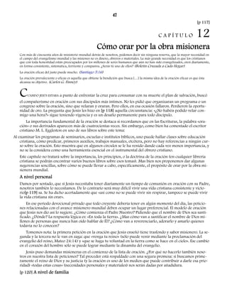 47 
[p 117] 
C A P Í T U L O 12 
Cómo orar por la obra misionera 
Con más de cincuenta años de ministerio mundial detrás de nosotros, podemos decir sin ninguna reserva, que la mayor necesidad en 
el campo del evangelismo mundial y las misiones no es dinero, obreros o materiales. La más grande necesidad es que los cristianos 
que con toda honestidad están preocupados por los millones de seres humanos que aún no han sido evangelizados, oren diariamente, 
en forma consistente, sistemática, ferviente y compasiva. ¿Serás tú uno de ellos? (Boletín Cruzada a Cada Hogar) 
La oración eficaz del justo puede mucho. (Santiago 5:16) 
La oración prevaleciente o eficaz es aquella que obtiene la bendición que busca […] la misma idea de la oración eficaz es que ésta 
alcanza su objetivo. (Carlos G. Finney) 
CUANDO JESÚS ESTABA a punto de enfrentar la cruz para consumar con su muerte el plan de salvación, buscó 
el compañerismo en oración con sus discípulos más íntimos. No les pidió que organizaran un programa o un 
congreso sobre la oración, sino que velaran y oraran. Pero ellos, en esa ocasión fallaron. Perdieron la oportu-nidad 
de oro. La pregunta que Jesús les hizo en [p 118] aquella circunstancia: «¿No habéis podido velar con-migo 
una hora?» sigue teniendo vigencia y es un desafío permanente para todo discípulo. 
La importancia fundamental de la oración se destaca si recordamos que en las Escrituras, la palabra «ora-ción 
» o sus derivados aparecen más de cuatrocientas veces. Sin embargo, como bien ha comentado el escritor 
cristiano M. L. Eggleston en uno de sus libros sobre este tema: 
Al examinar los programas de seminarios, escuelas e institutos bíblicos, uno puede hallar clases sobre educación 
cristiana, cómo predicar, primeros auxilios, trabajos manuales, etcétera, pero no hay referencias a ningún cur-so 
sobre la oración. Esto muestra que en algunos círculos se le ha venido dando cada vez menos importancia, y 
no se la considera como una herramienta esencial en el instrumental del obrero cristiano. 
Este capítulo no tratará sobre la importancia, los principios, o la doctrina de la oración (en cualquier librería 
cristiana se podrán encontrar varios buenos libros sobre esos temas). Mas bien nos proponemos dar algunas 
sugerencias sencillas, sobre cómo se puede llevar a cabo, específicamente, el propósito de orar por la obra mi-sionera 
mundial. 
A nivel personal 
Damos por sentado, que si Jesús necesitaba tener diariamente un tiempo de comunión en oración con su Padre, 
nosotros también lo necesitamos. De lo contrario será muy difícil vivir una vida cristiana consistente y victo-rio[ 
p 119] sa. Se ha dicho acertadamente que «así como no se puede vivir sin respirar, tampoco se puede vivir 
la vida cristiana sin orar». 
En ese período devocional privado que todo creyente debería tener en algún momento del día, las peticio-nes 
relacionadas con el avance misionero mundial deben ocupar un lugar preferencial. El modelo de oración 
que Jesús nos dio así lo sugiere. ¿Cómo comienza el Padre Nuestro? Pidiendo que el nombre de Dios sea santi-ficado. 
¿Dónde? La respuesta lógica es: «En toda la tierra». ¿Mas cómo van a santificar el nombre de Dios mi-llones 
de personas que nunca han oído hablar de Él? ¿Cómo van a reverenciarlo, adorarlo y amarlo quienes 
todavía no lo conocen? 
Tomemos nota: la primera petición en la oración que Jesús enseñó tiene trasfondo y sabor misionero. La se-gunda 
y la tercera no le van en zaga: que «venga tu reino» (sólo puede venir mediante la proclamación del 
evangelio del reino, Mateo 24:14) y «que se haga tu voluntad en la tierra como se hace en el cielo». Ese cambio 
en el corazón del hombre sólo se puede lograr mediante la dinamita del evangelio. 
Jesús puso demandas misioneras en el comienzo de la lista de oración. ¿Por qué no hacerlo también noso-tros 
en nuestra lista de peticiones? Tal proceder está respaldado con una segura promesa: si buscamos prime-ramente 
el reino de Dios y su justicia (y la oración es uno de los medios que puede contribuir a darle esa prio-ridad) 
«todas estas cosas» (necesidades personales y materiales) nos serán dadas por añadidura. 
[p 120] A nivel de familia 
 