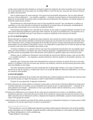 48 
¿Cómo está la salud del altar familiar en su hogar? ¿Sobrevive todavía? ¿Se reúne la familia por lo menos una 
vez al día alrededor de la mesa para leer un pasaje bíblico y orar? En tal caso, oraciones por motivos misione-ros 
deben estar presentes. 
Esto se podría lograr de varias maneras. Una forma sería haciéndolo diariamente. Tal vez intercediendo 
por uno o varios misioneros —con nombre y apellido— sirviendo en países lejanos. O presentando las necesi-dades 
de un país donde las puertas están cerradas para la proclamación del evangelio, o la misma implica su-frimiento, 
persecución, etcétera. 
Personalmente he sido bendecido por usar la Guía mundial de oración14 que actualmente se publica en 
castellano, y en la cual cada día se presenta la necesidad de un grupo étnico no alcanzado, acompañado de 
una anécdota relacionada con él, y una breve meditación bíblica. 
Otra manera sería asignar uno o dos días de la semana, en los cuales en el grupo familiar el tiempo de ora-ción 
estaría dedicado totalmente a peticiones sobre misiones. Si el jefe de la familia tiene a las misiones en su 
corazón, lo más probable será que lo que llena su corazón se desborde en las oraciones de familia. 
[p 121] A nivel de iglesia 
Bienaventurado es el pastor y la iglesia que logra mantener una reunión de oración semanal, concurrida, di-námica 
y vital. Hay muchos métodos y maneras para lograr que un encuentro de oración sea espiritual, atrac-tivo 
e interesante. Pero, ¿tendrá el programa de la reunión de oración un lugar adecuado para las peticiones 
relacionadas con las misiones? Esto puede ocurrir o no. Dependerá en gran parte de la visión de quien preside 
la reunión y del sentir de los miembros que asisten a ella. 
Ya hemos señalado en un capítulo anterior que muy frecuentemente las peticiones por necesidades perso-nales, 
por muy normales y necesarias que sean, terminan ahogando o desplazando las oraciones por la obra 
que Dios nos ha encomendado. Para contrarrestar esta tendencia se podrían sugerir dos cursos de acción. 
Primero, que se establezcan claramente varios períodos de oración por distintos temas, y que uno de ellos 
—si es posible el primero— sea asignado a asuntos misioneros: obreros, pueblos no alcanzados, finanzas, con-flictos, 
etcétera. 
Segundo, que el grupo que siente más intensamente la carga por misiones se separe del resto en una sala 
aparte, y se dedique a orar por los temas que afectan a las misiones, mientras otros presentan peticiones sobre 
otras necesidades en otro lugar. 
Si la obra misionera mundial es la tarea principal que la iglesia debe realizar y no ocupa un lugar prefe-rencial 
en su vida de oración, es evidente que hay en su cuerpo [p 122] una distorsión importante, y es necesa-rio 
curarla lo antes posible. 
A nivel del púlpito 
En el programa dominical de la reunión más importante que celebra la iglesia la intercesión por misiones tiene 
por derecho propio un lugar bien ganado, y nada ni nadie debería arrebatárselo. 
El pastor de una iglesia dio el siguiente testimonio: 
La visión misionera de nuestra iglesia se estimula en gran parte a través de la Conferencia Misionera Anual, pero 
el énfasis misionero no termina con la actividad de una semana al año. Un gran planisferio —colocado en la 
parte delantera del templo— iluminado con luces que indican donde están los misioneros, es un constante 
recordatorio para orar por ellos. 
El boletín Ecos Misioneros es un resumen de las cartas que los misioneros nos envían, y se distribuye a toda la 
membresía cada mes. Cada miércoles por la noche en la reunión de oración hay una hora de oración con pe-didos 
específicos de los misioneros escritos a máquina (en tarjetas) y distribuidas a quienes vienen para parti-cipar 
en los grupos de oración. 
Cada domingo por la mañana una larga flecha señala un punto en el planisferio luminoso y el pastor guía el flash 
misionero y la oración especial por un obrero en particular.15 
14 Guía mundial de oración, publicación mensual con motivos diarios para la intercesión a favor de los pueblos 
menos alcanzados con el evangelio. Se puede suscribir a ediciones nacionales en varios países de habla castella-na. 
Mayor información en: www.comibam.org. 
15 Pastor Pablo R. Van Gorder. 
 