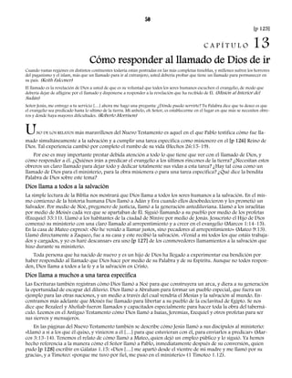 50 
[p 125] 
C A P Í T U L O 13 
Cómo responder al llamado de Dios de ir 
Cuando vastas regiones en distintos continentes todavía están postradas en las más completas tinieblas, y millones sufren los horrores 
del paganismo y el islam, más que un llamado para ir al extranjero, usted debería probar que tiene un llamado para permanecer en 
su país. (Keith Falconer) 
El llamado es la revelación de Dios a usted de que es su voluntad que todos los seres humanos escuchen el evangelio, de modo que 
debería dejar de afligirse por el llamado y disponerse a responder a la revelación que ha recibido de Él. (Misión al Interior del 
Sudán) 
Señor Jesús, me entrego a tu servicio […] ahora me hago una pregunta: ¿Dónde puedo servirte? Tu Palabra dice que tu deseo es que 
el evangelio sea predicado hasta lo ultimo de la tierra. Mi anhelo, oh Señor, es establecerme en el lugar en que más se necesiten obre-ros 
y donde haya mayores dificultades. (Roberto Morrison) 
UNO DE LOS RELATOS más maravillosos del Nuevo Testamento es aquel en el que Pablo testifica cómo fue lla-mado 
simultáneamente a la salvación y a cumplir una tarea específica como misionero en el [p 126] Reino de 
Dios. Tal experiencia cambió por completo el rumbo de su vida (Hechos 26:15-19). 
Por eso es muy importante prestar debida atención a todo lo que tiene que ver con el llamado de Dios, y 
cómo responder a él. ¿Quiénes irán a predicar el evangelio a los últimos rincones de la tierra? ¿Necesitan estos 
obreros un claro llamado para dejar todo y dedicar totalmente sus vidas a esta tarea? ¿Hay tal cosa como un 
llamado de Dios para el ministerio, para la obra misionera o para una tarea específica? ¿Qué dice la bendita 
Palabra de Dios sobre este tema? 
Dios llama a todos a la salvación 
La simple lectura de la Biblia nos mostrará que Dios llama a todos los seres humanos a la salvación. En el mis-mo 
comienzo de la historia humana Dios llamó a Adán y Eva cuando ellos desobedecieron y les prometió un 
Salvador. Por medio de Noé, pregonero de justicia, llamó a la generación antediluviana. Llamó a los israelitas 
por medio de Moisés cada vez que se apartaban de Él. Siguió llamando a su pueblo por medio de los profetas 
(Ezequiel 33:11). Llamó a los habitantes de la ciudad de Nínive por medio de Jonás. Jesucristo el Hijo de Dios 
comenzó su ministerio con una claro llamado al arrepentimiento y a creer en el evangelio (Marcos 1:14-15). 
En la casa de Mateo expresó: «No he venido a llamar justos, sino pecadores al arrepentimiento» (Mateo 9:13). 
Llamó directamente a Zaqueo, fue a su casa y este recibió la salvación. «Venid a mí todos los que estáis trabaja-dos 
y cargados, y yo os haré descansar» era uno [p 127] de los conmovedores llamamientos a la salvación que 
hizo durante su ministerio. 
Toda persona que ha nacido de nuevo y es un hijo de Dios ha llegado a experimentar esa bendición por 
haber respondido al llamado que Dios hace por medio de su Palabra y de su Espíritu. Aunque no todos respon-den, 
Dios llama a todos a la fe y a la salvación en Cristo. 
Dios llama a muchos a una tarea específica 
Las Escrituras también registran cómo Dios llamó a Noé para que construyera un arca, y diera a su generación 
la oportunidad de escapar del diluvio. Dios llamó a Abraham para formar un pueblo especial, que fuera un 
ejemplo para las otras naciones, y un medio a través del cual vendría el Mesías y la salvación al mundo. En-contramos 
más adelante que Moisés fue llamado para libertar a su pueblo de la esclavitud de Egipto. Se nos 
dice que Bezaleel y Aholiab fueron llamados y capacitados especialmente para hacer toda la obra del taberná-culo. 
Leemos en el Antiguo Testamento cómo Dios llamó a Isaías, Jeremías, Ezequiel y otros profetas para ser 
sus siervos y mensajeros. 
En las páginas del Nuevo Testamento también se describe cómo Jesús llamó a sus discípulos al ministerio: 
«Llamó a sí a los que él quiso, y vinieron a él […] para que estuvieran con él, para enviarlos a predicar» (Mar-cos 
3:13-14). Tenemos el relato de cómo llamó a Mateo, quien dejó un empleo público y lo siguió. Ya hemos 
hecho referencia a la manera cómo el Señor llamó a Pablo, inmediatamente después de su conversión, quien 
pudo [p 128] escribir en Gálatas 1.15: «Dios […] me apartó desde el vientre de mi madre y me llamó por su 
gracia», y a Timoteo: «porque me tuvo por fiel, me puso en el ministerio» (1 Timoteo 1.12). 
 