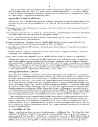 51 
Queda fuera de toda duda que estas personas —tanto del Antiguo como del Nuevo Testamento—, junto a 
miles de hombres y mujeres a través de la historia, fueron llamadas primeramente a la salvación, y también 
recibieron un llamado definido para una tarea o ministerio que en la mayoría de los casos significó la entrega 
de toda su vida para cumplir la tarea asignada por Dios. 
Algunas ideas falsas sobre el llamado 
Pero la verdad sobre el llamado de Dios puede ser fácilmente confundida con ideas que la mente y el corazón 
engañoso elaboran, y que no tienen fundamento en la Palabra de Dios. Algunas de estas fantasías son las si-guientes: 
Algunos piensan que para ser llamados deben tener una visión sobrenatural, o un sueño semejante a los que tuvo 
José o Nabucodonosor. 
Otros consideran que la emoción y la tristeza que a veces sentimos o las lágrimas que derramamos al pensar en la 
condición desesperante de los paganos en sí constituye un llamado. 
Otros, por el contrario, esperan sentir alguna deliciosa sensación física; algo así como un toque eléctrico o un 
calor subiendo y bajando por sus espaldas. 
No faltará quien imagine y espere que, mientras está le[p 129] yendo las Escrituras, un rayo de luz del cielo 
ilumine algún texto bíblico y le muestre que debe ir al África o a la China. 
La idea del llamado también puede mezclarse y confundirse con el intenso deseo de viajar, o la aventura de ir y 
visitar otros países. 
El deseo muy humano y común de sobresalir o destacarse sobre los demás —llegar a ser un héroe— bien puede 
confundirse con el llamado a ser misionero. 
Alguno puede inclusive, estar esperando oír una voz audible tal como le ocurrió a Samuel o al apóstol Pablo. 
Digamos por un lado, que no podemos limitar a Dios y decir que Él no puede llamar de ésta o de aquélla ma-nera. 
También debemos admitir que algunos de estos elementos (tales como un sueño, el dolor por la condi-ción 
y destino de los perdidos, la influencia de un texto bíblico, etcétera), pueden ocasionalmente formar parte 
del proceso de un llamado. Sin embargo, no es común en estos tiempos cuando tenemos la revelación completa 
en las Escrituras y en la persona de Cristo, que Dios utilice esos medios. Tampoco tenemos promesa o enseñan-za 
bíblica que nos aliente a esperar que lo haga de esta o aquella manera. 
Cómo podemos definir el llamado 
¿Nos hemos dado cuenta que a veces resulta difícil definir algunas de las cosas más preciosas y valiosas que 
disfrutamos en la vida? Determinar con claridad y exactitud [p 130] lo que es el llamado de Dios puede ser tan 
dificultoso como sería definir lo que es la luz, el aire, la electricidad o el amor. Pero aunque nos cueste o no 
podamos dar una definición exacta de estas cosas, sabemos positivamente que existen y disfrutamos de cada 
una de ellas. Algo similar puede suceder con la verdad del llamado. Es un hecho indiscutible que todos los cre-yentes 
son llamados a servir a Dios y testificar de Cristo y su salvación. También es evidente que las Escrituras 
nos muestran que Dios llama a algunos para un servicio especial. Esto generalmente implica renunciar a mu-chas 
otras ocupaciones legítimas para dedicar totalmente el tiempo y la vida a cumplir un ministerio o tarea 
específica que tiene como fin la salvación de las almas y la extensión del Reino de Dios. De esta manera llega-rán 
a ser misioneros, pastores, maestros, evangelistas o muchas otras valiosas especialidades que hoy se necesi-tan 
en los campos misioneros, tales como lingüistas, traductores, médicos, enfermeros, aviadores, etcétera. 
Este llamado que se puede experimentar bajo variadas circunstancias y que puede tener distintas caracte-rísticas, 
finalmente se cristaliza como una profunda y clara convicción en lo más íntimo de nuestro ser. La 
misma se puede producir repentinamente —como en el caso de Pablo— o puede ir creciendo en la mente y 
corazón a través del tiempo. Una característica de este sentir, es que se aclara y profundiza cada vez que esta-mos 
en oración y en tiempos de íntima comunión con Dios. Hay varios elementos que integran y contribuyen a 
concretar el llamado de Dios. 
[p 131] La Palabra de Dios 
El primer ingrediente que forma parte de un llamado genuino es la Palabra de Dios. ¿Cómo llamó Dios a Isaí-as? 
(Isaías 6.1-8). Él fue al templo. Tuvo una visión de la grandeza de Dios y una toma de conciencia de su 
propia indignidad. Pero luego de ser purificado por el toque celestial escuchó la voz de Dios. Los miembros de 
la Trinidad conversaban y decían: «¿A quién enviaré, y quién irá por nosotros?» Esa misma palabra que Dios 
habló y con la cual Isaías sintió que Dios lo llamaba, es la misma Palabra escrita de Dios hoy, y que ha sido 
 
