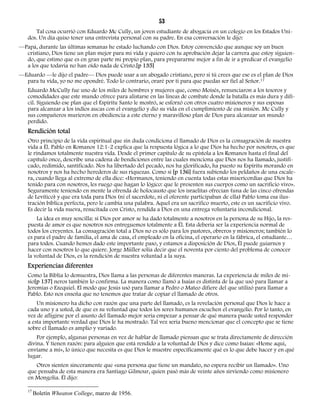 53 
Tal cosa ocurrió con Eduardo Mc Cully, un joven estudiante de abogacía en un colegio en los Estados Uni-dos. 
Un día quiso tener una entrevista personal con su padre. En esa conversación le dijo: 
—Papá, durante las últimas semanas he estado luchando con Dios. Estoy convencido que aunque soy un buen 
cristiano, Dios tiene un plan mejor para mi vida y quiero con tu aprobación dejar la carrera que estoy siguien-do, 
que estimo que es en gran parte mi propio plan, para prepararme mejor a fin de ir a predicar el evangelio 
a los que todavía no han oído nada de Cristo.[p 135] 
—Eduardo —le dijo el padre— Dios puede usar a un abogado cristiano, pero si tú crees que ese es el plan de Dios 
para tu vida, yo no me opondré. Todo lo contrario, oraré por ti para que puedas ser fiel al Señor.17 
Eduardo McCully fue uno de los miles de hombres y mujeres que, como Moisés, renunciaron a los tesoros y 
comodidades que este mundo ofrece para alistarse en las líneas de combate donde la batalla es más dura y difí-cil. 
Siguiendo ese plan que el Espíritu Santo le mostró, se esforzó con otros cuatro misioneros y sus esposas 
para alcanzar a los indios aucas con el evangelio y dio su vida en el cumplimiento de esa misión. Mc Cully y 
sus compañeros murieron en obediencia a este eterno y maravilloso plan de Dios para alcanzar un mundo 
perdido. 
Rendición total 
Otro principio de la vida espiritual que sin duda condiciona el llamado de Dios es la consagración de nuestra 
vida a Él. Pablo en Romanos 12:1-2 explica que la respuesta lógica a lo que Dios ha hecho por nosotros, es que 
le rindamos totalmente nuestra vida. Desde el primer capítulo de su epístola a los Romanos hasta el final del 
capítulo once, describe una cadena de bendiciones entre las cuales menciona que Dios nos ha llamado, justifi-cado, 
redimido, santificado. Nos ha libertado del pecado, nos ha glorificado, ha puesto su Espíritu morando en 
nosotros y nos ha hecho herederos de sus riquezas. Como si [p 136] fuera subiendo los peldaños de una escale-ra, 
cuando llega al extremo de ella dice: «Hermanos, teniendo en cuenta todas estas misericordias que Dios ha 
tenido para con nosotros, les ruego que hagan lo lógico: que le presenten sus cuerpos como un sacrificio vivo». 
Seguramente teniendo en mente la ofrenda de holocausto que los israelitas ofrecían (una de las cinco ofrendas 
de Levítico) y que era toda para Dios (ni el sacerdote, ni el oferente participaban de ella) Pablo toma esa ilus-tración 
bíblica perfecta, pero le cambia una palabra. Aquel era un sacrifico muerto, este es un sacrificio vivo. 
Es decir la vida nueva, resucitada con Cristo, rendida a Dios en una entrega voluntaria incondicional. 
La idea es muy sencilla: si Dios por amor se ha dado totalmente a nosotros en la persona de su Hijo, la res-puesta 
de amor es que nosotros nos entreguemos totalmente a Él. Esta debería ser la experiencia normal de 
todos los creyentes. La consagración total a Dios no es sólo para los pastores, obreros y misioneros; también lo 
es para el padre de familia, el ama de casa, el empleado en la oficina, el operario en la fábrica, el estudiante… 
para todos. Cuando hemos dado este importante paso, y estamos a disposición de Dios, Él puede guiarnos y 
hacer con nosotros lo que quiere. Jorge Müller solía decir que el noventa por ciento del problema de conocer 
la voluntad de Dios, es la rendición de nuestra voluntad a la suya. 
Experiencias diferentes 
Como la Biblia lo demuestra, Dios llama a las personas de diferentes maneras. La experiencia de miles de mi-sio[ 
p 137] neros también lo confirma. La manera como llamó a Isaías es distinta de la que usó para llamar a 
Jeremías o Ezequiel. El modo que Jesús usó para llamar a Pedro o Mateo difiere del que utilizó para llamar a 
Pablo. Esto nos enseña que no tenemos que tratar de copiar el llamado de otros. 
Un misionero ha dicho con razón que una parte del llamado, es la revelación personal que Dios le hace a 
cada uno y a usted, de que es su voluntad que todos los seres humanos escuchen el evangelio. Por lo tanto, en 
vez de afligirse por el asunto del llamado mejor sería empezar a pensar de qué manera puede usted responder 
a esta importante verdad que Dios le ha mostrado. Tal vez sería bueno mencionar que el concepto que se tiene 
sobre el llamado es amplio y variado. 
Por ejemplo, algunas personas en vez de hablar de llamado piensan que se trata directamente de dirección 
divina. Y tienen razón: para alguien que está rendido a la voluntad de Dios y dice como Isaías: «Heme aquí, 
envíame a mí», lo único que necesita es que Dios le muestre específicamente qué es lo que debe hacer y en qué 
lugar. 
Otros sienten sinceramente que «una persona que tiene un mandato, no espera recibir un llamado». Uno 
que pensaba de esta manera era Santiago Gilmour, quien pasó más de veinte años sirviendo como misionero 
en Mongolia. Él dijo: 
17 Boletín Wheaton College, marzo de 1956. 
 