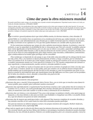 55 
[p 141] 
C A P Í T U L O 14 
Cómo dar para la obra misionera mundial 
No puede usted llevar nada consigo a la eternidad, pero sí puede enviarlo anticipadamente. Depositad vuestro tesoro en el cielo, en 
forma de ofrendas misioneras. (Oswald J. Smith) 
Toda mi vida he oído a los predicadores decir que hagamos tesoros en los cielos, pero ninguno me dijo cómo hacerlo. Yo tuve que 
averiguarlo y descubrí, que la única manera de hacerlo es invertir el dinero en algo que vaya al cielo. El ganado, las tierras, las casas, 
los automóviles, las acciones, el petróleo, y cosas como éstas no van al cielo. Por lo tanto, si mis tesoros han de ir a ese lugar, debo 
ponerlos a trabajar en la potente empresa de redimir almas que serán aptas para el cielo. (Pat Neff) 
EN UN SENTIDO general podemos decir que toda la Biblia enseña, de diversas maneras, cómo ofrendar. El 
apóstol Pablo en 2 Corintios hizo un paréntesis en la consideración del tema que estaba tratando a fin de alen-tar 
a los lectores a dar abundantemente una ofrenda que se estaba reuniendo para los cristianos de Jerusalén, 
[p 142] y les brindó en los capítulos 8 y 9 lo que bien podría llamarse un Cursillo sobre la gracia de dar. 
De las numerosas enseñanzas que surgen de estos capítulos mencionemos algunas. La primera, y muy im-portante, 
es que la capacidad y la posibilidad de dar es «una gracia» que Dios nos concede. La palabra «gracia» 
tiene varios significados en las Escrituras, pero en este caso se refiere a ese poder, capacidad y privilegio que 
Dios nos da. Él podría haber llevado a cabo su plan de salvación sin nuestro servicio, oraciones, ofrendas, etcé-tera 
(si así no fuera no sería todopoderoso), pero eligió usarnos como asociados, colaboradores, instrumentos. 
¡Qué condescendencia ha tenido! ¡Qué privilegio nos ha concedido! 
Otra verdad que se desprende de este pasaje es que el dar debe estar precedido por la entrega total de nues-tra 
vida a Dios. Dice: «A sí mismos se dieron primeramente al Señor, y luego a nosotros, por la voluntad de 
Dios» (2 Corintios 8.5). Si el amor que Cristo mostró cuando se entregó por nosotros en la cruz no nos impulsa 
a rendirle enteramente nuestro ser y vivir para Él (2 Corintios 5.14-15), nuestra comprensión del Calvario es 
muy superficial, y consecuentemente, nuestro servicio y ofrendas también lo serán. 
Es por eso que Pablo no vacila en levantar ante los ojos de los Corintios el ejemplo de Cristo y les dice que: 
«Él, por amor a vosotros, siendo rico se hizo pobre, para que vosotros con su pobreza fueseis enriquecidos». 
Señala también que la participación del hijo de Dios en las ofrendas es como un termómetro que pone en evi-dencia 
y prueba la sinceridad del amor que manifestamos tener [p 143] para con Dios y para con los perdidos. 
Por lo tanto, les exhorta a crecer, abundar y desarrollar esta gracia de dar. 
¿Cuánto y cómo queremos dar? 
Contestemos sinceramente estas preguntas: 
¿Queremos dar poco o mucho? ¡Vaya pregunta!, dirá el lector. Pero, ¿no es cierto que en muchos casos damos lo 
menos posible, para cumplir, para conformar nuestra conciencia? 
¿Queremos dar esporádicamente o regularmente? Las Escrituras enseñan a dar «cada primer día de la semana» (1 
Corintios 16.1), es decir, con cierta periodicidad. Pero muchas ofrendas para las misiones son apenas ocasio-nales; 
en numerosos casos sólo cuando se recibe la visita y exhortación de un misionero. 
¿Queremos dar con tristeza o con entusiasmo? Una cosa es dar porque no podemos evitarlo, como quien paga un 
impuesto, y otra muy distinta es dar para un fondo cuya finalidad es evangelizar una tribu o un pueblo olvida-do, 
y que tal esfuerzo nos genera un santo entusiasmo. 
¿Queremos dar de manera que participen todos o sólo algunos? Hay maneras complejas de recaudar ofrendas, y 
hay métodos sencillos en los cuales hasta los niños bien orientados pueden participar. 
Dar para las misiones no debería tampoco excluir a los propios ministros del evangelio. Herbert Anderson, 
hace casi doscientos años, expresó:[p 144] 
¿Hago mal en sugerir que la solución del dinero para las misiones descansa en los pastores? Me acuerdo siempre 
con creciente interés, que las trece libras, dos chelines y seis peniques, la primera ofrenda de nuestra Sociedad 
Misionera, fue una ofrenda de pastores. Pastores con sueldos pequeños, pero con corazones grandes. Carey les 
 
