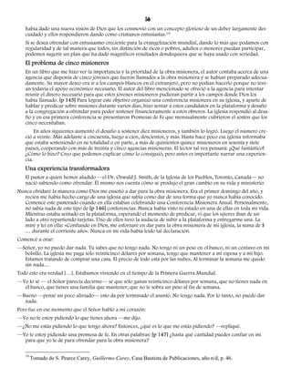 56 
había dado una nueva visión de Dios que los conmovió con un concepto glorioso de un deber largamente des-cuidado 
y ellos respondieron dando como cristianos entusiastas.19 
Si se desea ofrendar con entusiasmo creciente para la evangelización mundial, dando lo más que podamos con 
regularidad y de tal manera que todos, sin distinción de ricos o pobres, adultos o menores puedan participar, 
podemos sugerir un plan que ha dado magníficos resultados dondequiera que se haya usado con seriedad. 
El problema de cinco misioneros 
En un libro que me hizo ver la importancia y la prioridad de la obra misionera, el autor contaba acerca de una 
agencia que disponía de cinco jóvenes que fueron llamados a la obra misionera y se habían preparado adecua-damente. 
Su mayor deseo era ir a los campos blancos en el extranjero, pero no podían hacerlo porque no tení-an 
todavía el apoyo económico necesario. El autor del libro mencionado se ofreció a la agencia para intentar 
reunir el dinero necesario para que estos jóvenes misioneros pudieran partir a los campos donde Dios los 
había llamado. [p 145] Para lograr este objetivo organizó una conferencia misionera en su iglesia, y aparte de 
hablar y predicar sobre misiones durante varios días, hizo sentar a estos candidatos en la plataforma y desafió 
a la congregación a ofrendar para poder sostener financieramente a estos obreros. La iglesia respondió al desa-fío 
y en esa primera conferencia se presentaron Promesas de Fe que mensualmente cubrieron el sostén que los 
cinco necesitaban. 
En años siguientes aumentó el desafío a sostener diez misioneros, y también lo logró. Luego el número cre-ció 
a veinte. Más adelante a cincuenta, luego a cien, doscientos, y más. Hasta hace poco esa iglesia informaba 
que estaba sosteniendo en su totalidad o en parte, a más de quinientos quince misioneros en sesenta y siete 
países, cooperando con más de treinta y cinco agencias misioneras. El lector tal vez pensará: ¡Qué fantástico! 
¿Cómo lo hizo? Creo que podemos explicar cómo lo consiguió, pero antes es importante narrar una experien-cia. 
Una experiencia transformadora 
El pastor a quien hemos aludido —el Dr. Oswald J. Smith, de la Iglesia de los Pueblos, Toronto, Canadá— no 
nació sabiendo como ofrendar. Él mismo nos cuenta cómo se produjo el gran cambio en su vida y ministerio: 
Nunca olvidaré la manera como Dios me enseñó a dar para la obra misionera. Era el primer domingo del año, y 
recién me había hecho cargo de una iglesia que sabía como dar de una forma que yo nunca había conocido. 
Comencé este pastorado cuando en ella estaban celebrando una Conferencia Misionera Anual. Personalmente, 
no sabía nada de este tipo de [p 146] conferencias. Nunca había visto ni estado en una de ellas en toda mi vida. 
Mientras estaba sentado en la plataforma, esperando el momento de predicar, vi que los ujieres iban de un 
lado a otro repartiendo tarjetas. Uno de ellos tuvo la audacia de subir a la plataforma y entregarme una. La 
miré y leí en ella: «Confiando en Dios, me esforzaré en dar para la obra misionera de mi iglesia, la suma de $ 
… durante el corriente año». Nunca en mi vida había leído tal declaración. 
Comencé a orar: 
—Señor, yo no puedo dar nada. Tú sabes que no tengo nada. No tengo ni un peso en el banco, ni un centavo en mi 
bolsillo. La iglesia me paga sólo veinticinco dólares por semana, tengo que mantener a mi esposa y a mi hijo. 
Estamos tratando de comprar una casa. El precio de todo está por las nubes. Al terminar la semana me quedo 
sin nada… 
Todo esto era verdad […]. Estábamos viviendo en el tiempo de la Primera Guerra Mundial. 
—Yo lo sé — el Señor parecía decirme— sé que sólo ganas veinticinco dólares por semana, que no tienes nada en 
el banco, que tienes una familia que mantener, que no te sobra un peso al fin de semana. 
—Bueno —pensé un poco aliviado— esto da por terminado el asunto. No tengo nada. Por lo tanto, no puedo dar 
nada. 
Pero fue en ese momento que el Señor habló a mi corazón: 
—Yo no te estoy pidiendo lo que tienes ahora —me dijo. 
—¿No me estás pidiendo lo que tengo ahora? Entonces, ¿qué es lo que me estás pidiendo? —repliqué. 
—Yo te estoy pidiendo una promesa de fe. En otras palabras: [p 147] ¿hasta qué cantidad puedes confiar en mí 
para que yo te dé para ofrendar para la obra misionera? 
19 Tomado de S. Pearce Carey, Guillermo Carey, Casa Bautista de Publicaciones, año n/d, p. 46. 
 